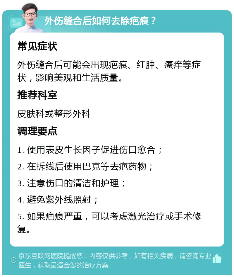 外伤缝合后如何去除疤痕？ 常见症状 外伤缝合后可能会出现疤痕、红肿、瘙痒等症状，影响美观和生活质量。 推荐科室 皮肤科或整形外科 调理要点 1. 使用表皮生长因子促进伤口愈合； 2. 在拆线后使用巴克等去疤药物； 3. 注意伤口的清洁和护理； 4. 避免紫外线照射； 5. 如果疤痕严重，可以考虑激光治疗或手术修复。