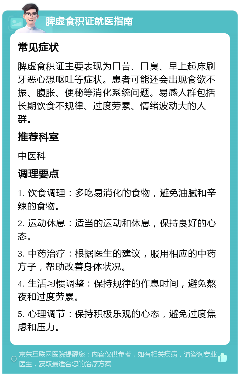 脾虚食积证就医指南 常见症状 脾虚食积证主要表现为口苦、口臭、早上起床刷牙恶心想呕吐等症状。患者可能还会出现食欲不振、腹胀、便秘等消化系统问题。易感人群包括长期饮食不规律、过度劳累、情绪波动大的人群。 推荐科室 中医科 调理要点 1. 饮食调理：多吃易消化的食物，避免油腻和辛辣的食物。 2. 运动休息：适当的运动和休息，保持良好的心态。 3. 中药治疗：根据医生的建议，服用相应的中药方子，帮助改善身体状况。 4. 生活习惯调整：保持规律的作息时间，避免熬夜和过度劳累。 5. 心理调节：保持积极乐观的心态，避免过度焦虑和压力。