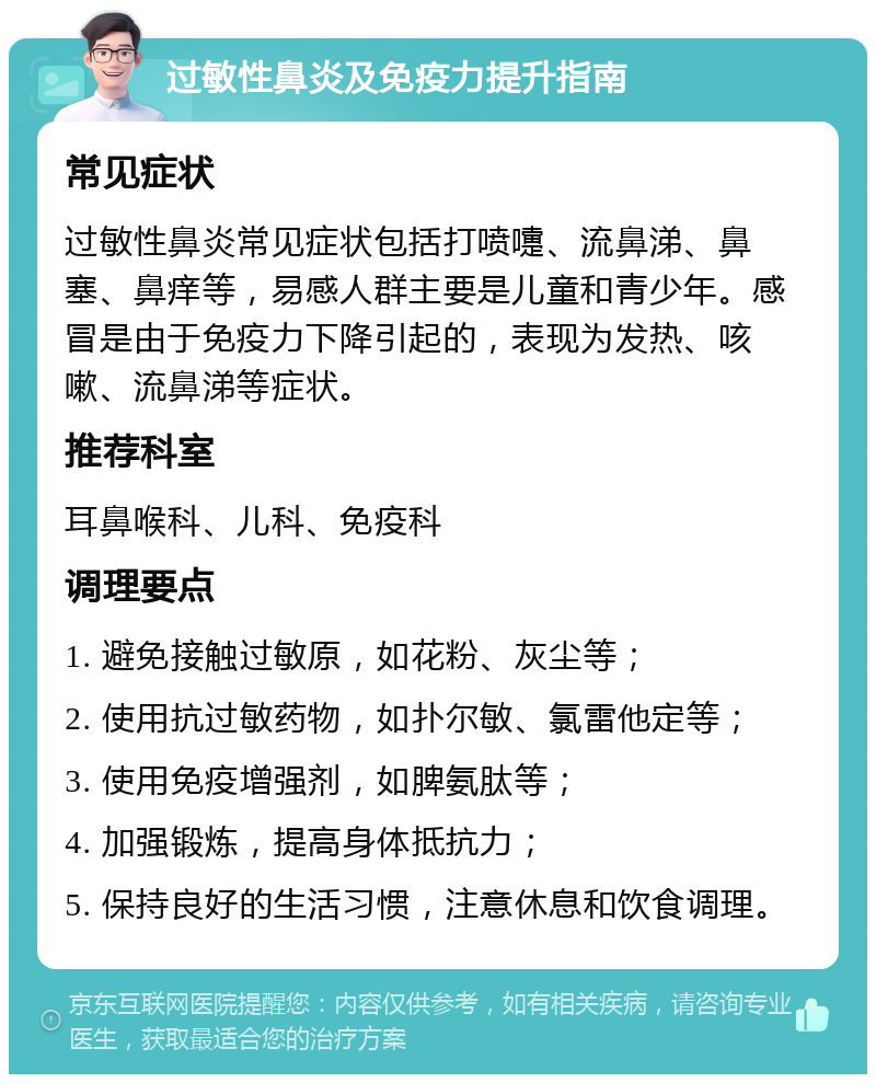 过敏性鼻炎及免疫力提升指南 常见症状 过敏性鼻炎常见症状包括打喷嚏、流鼻涕、鼻塞、鼻痒等，易感人群主要是儿童和青少年。感冒是由于免疫力下降引起的，表现为发热、咳嗽、流鼻涕等症状。 推荐科室 耳鼻喉科、儿科、免疫科 调理要点 1. 避免接触过敏原，如花粉、灰尘等； 2. 使用抗过敏药物，如扑尔敏、氯雷他定等； 3. 使用免疫增强剂，如脾氨肽等； 4. 加强锻炼，提高身体抵抗力； 5. 保持良好的生活习惯，注意休息和饮食调理。