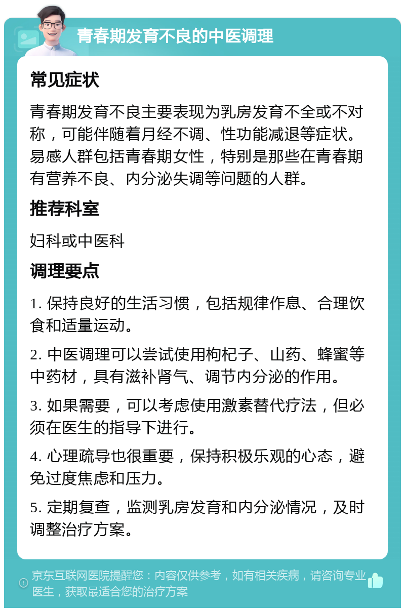 青春期发育不良的中医调理 常见症状 青春期发育不良主要表现为乳房发育不全或不对称，可能伴随着月经不调、性功能减退等症状。易感人群包括青春期女性，特别是那些在青春期有营养不良、内分泌失调等问题的人群。 推荐科室 妇科或中医科 调理要点 1. 保持良好的生活习惯，包括规律作息、合理饮食和适量运动。 2. 中医调理可以尝试使用枸杞子、山药、蜂蜜等中药材，具有滋补肾气、调节内分泌的作用。 3. 如果需要，可以考虑使用激素替代疗法，但必须在医生的指导下进行。 4. 心理疏导也很重要，保持积极乐观的心态，避免过度焦虑和压力。 5. 定期复查，监测乳房发育和内分泌情况，及时调整治疗方案。