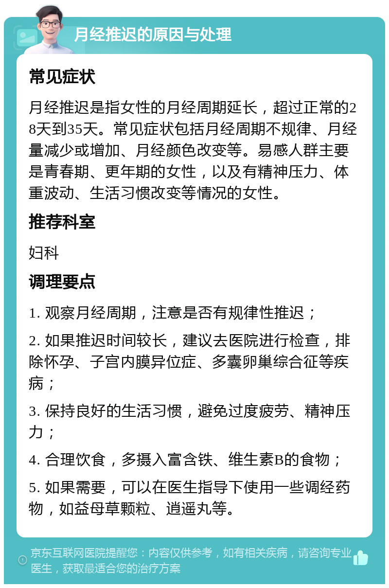 月经推迟的原因与处理 常见症状 月经推迟是指女性的月经周期延长，超过正常的28天到35天。常见症状包括月经周期不规律、月经量减少或增加、月经颜色改变等。易感人群主要是青春期、更年期的女性，以及有精神压力、体重波动、生活习惯改变等情况的女性。 推荐科室 妇科 调理要点 1. 观察月经周期，注意是否有规律性推迟； 2. 如果推迟时间较长，建议去医院进行检查，排除怀孕、子宫内膜异位症、多囊卵巢综合征等疾病； 3. 保持良好的生活习惯，避免过度疲劳、精神压力； 4. 合理饮食，多摄入富含铁、维生素B的食物； 5. 如果需要，可以在医生指导下使用一些调经药物，如益母草颗粒、逍遥丸等。