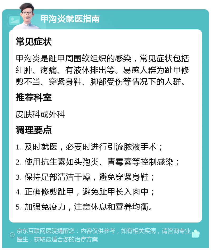 甲沟炎就医指南 常见症状 甲沟炎是趾甲周围软组织的感染，常见症状包括红肿、疼痛、有液体排出等。易感人群为趾甲修剪不当、穿紧身鞋、脚部受伤等情况下的人群。 推荐科室 皮肤科或外科 调理要点 1. 及时就医，必要时进行引流脓液手术； 2. 使用抗生素如头孢类、青霉素等控制感染； 3. 保持足部清洁干燥，避免穿紧身鞋； 4. 正确修剪趾甲，避免趾甲长入肉中； 5. 加强免疫力，注意休息和营养均衡。