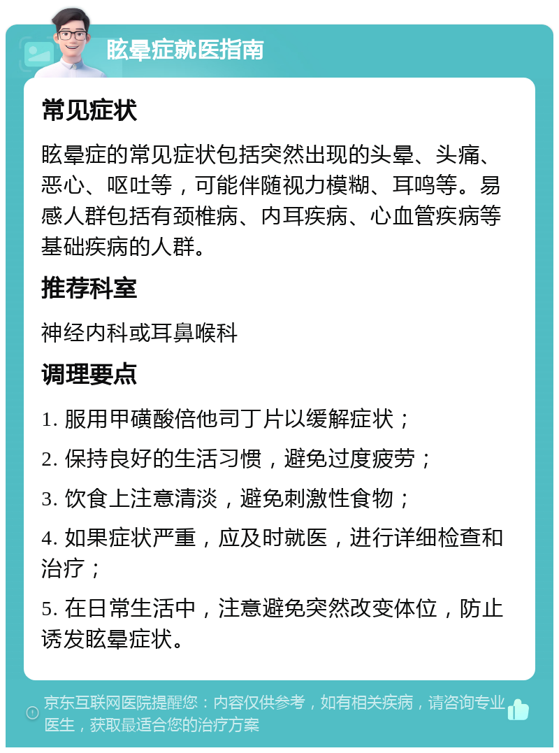 眩晕症就医指南 常见症状 眩晕症的常见症状包括突然出现的头晕、头痛、恶心、呕吐等，可能伴随视力模糊、耳鸣等。易感人群包括有颈椎病、内耳疾病、心血管疾病等基础疾病的人群。 推荐科室 神经内科或耳鼻喉科 调理要点 1. 服用甲磺酸倍他司丁片以缓解症状； 2. 保持良好的生活习惯，避免过度疲劳； 3. 饮食上注意清淡，避免刺激性食物； 4. 如果症状严重，应及时就医，进行详细检查和治疗； 5. 在日常生活中，注意避免突然改变体位，防止诱发眩晕症状。