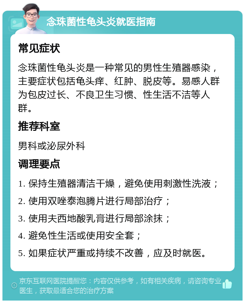 念珠菌性龟头炎就医指南 常见症状 念珠菌性龟头炎是一种常见的男性生殖器感染，主要症状包括龟头痒、红肿、脱皮等。易感人群为包皮过长、不良卫生习惯、性生活不洁等人群。 推荐科室 男科或泌尿外科 调理要点 1. 保持生殖器清洁干燥，避免使用刺激性洗液； 2. 使用双唑泰泡腾片进行局部治疗； 3. 使用夫西地酸乳膏进行局部涂抹； 4. 避免性生活或使用安全套； 5. 如果症状严重或持续不改善，应及时就医。