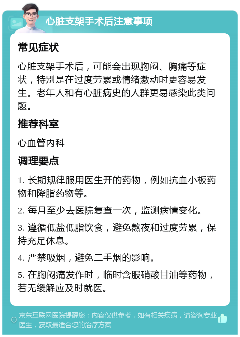 心脏支架手术后注意事项 常见症状 心脏支架手术后，可能会出现胸闷、胸痛等症状，特别是在过度劳累或情绪激动时更容易发生。老年人和有心脏病史的人群更易感染此类问题。 推荐科室 心血管内科 调理要点 1. 长期规律服用医生开的药物，例如抗血小板药物和降脂药物等。 2. 每月至少去医院复查一次，监测病情变化。 3. 遵循低盐低脂饮食，避免熬夜和过度劳累，保持充足休息。 4. 严禁吸烟，避免二手烟的影响。 5. 在胸闷痛发作时，临时含服硝酸甘油等药物，若无缓解应及时就医。