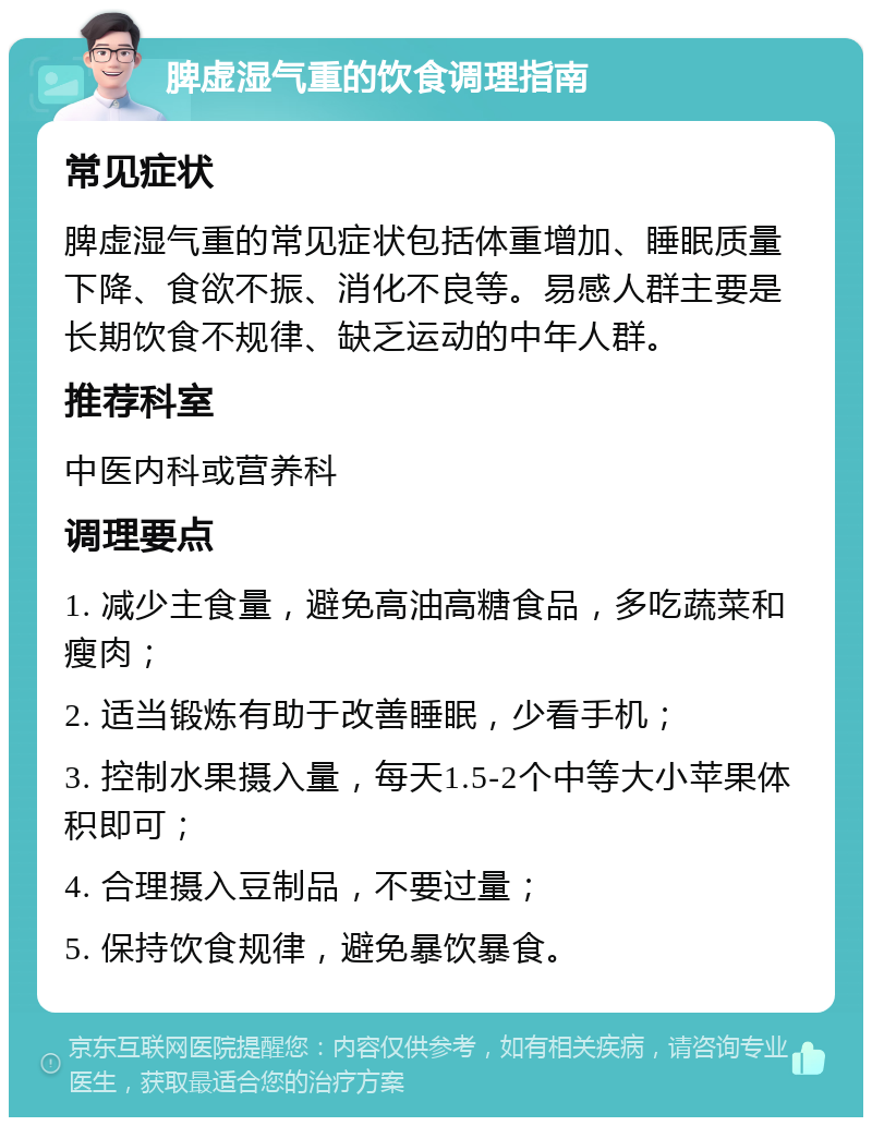 脾虚湿气重的饮食调理指南 常见症状 脾虚湿气重的常见症状包括体重增加、睡眠质量下降、食欲不振、消化不良等。易感人群主要是长期饮食不规律、缺乏运动的中年人群。 推荐科室 中医内科或营养科 调理要点 1. 减少主食量，避免高油高糖食品，多吃蔬菜和瘦肉； 2. 适当锻炼有助于改善睡眠，少看手机； 3. 控制水果摄入量，每天1.5-2个中等大小苹果体积即可； 4. 合理摄入豆制品，不要过量； 5. 保持饮食规律，避免暴饮暴食。