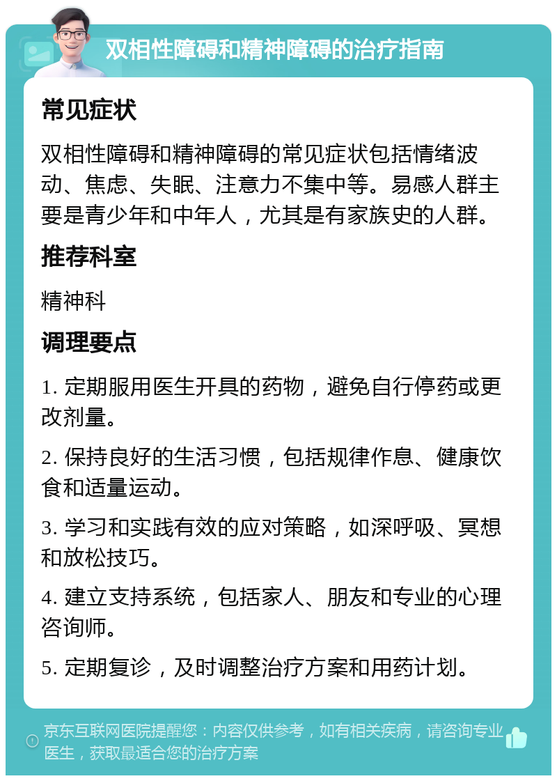 双相性障碍和精神障碍的治疗指南 常见症状 双相性障碍和精神障碍的常见症状包括情绪波动、焦虑、失眠、注意力不集中等。易感人群主要是青少年和中年人，尤其是有家族史的人群。 推荐科室 精神科 调理要点 1. 定期服用医生开具的药物，避免自行停药或更改剂量。 2. 保持良好的生活习惯，包括规律作息、健康饮食和适量运动。 3. 学习和实践有效的应对策略，如深呼吸、冥想和放松技巧。 4. 建立支持系统，包括家人、朋友和专业的心理咨询师。 5. 定期复诊，及时调整治疗方案和用药计划。