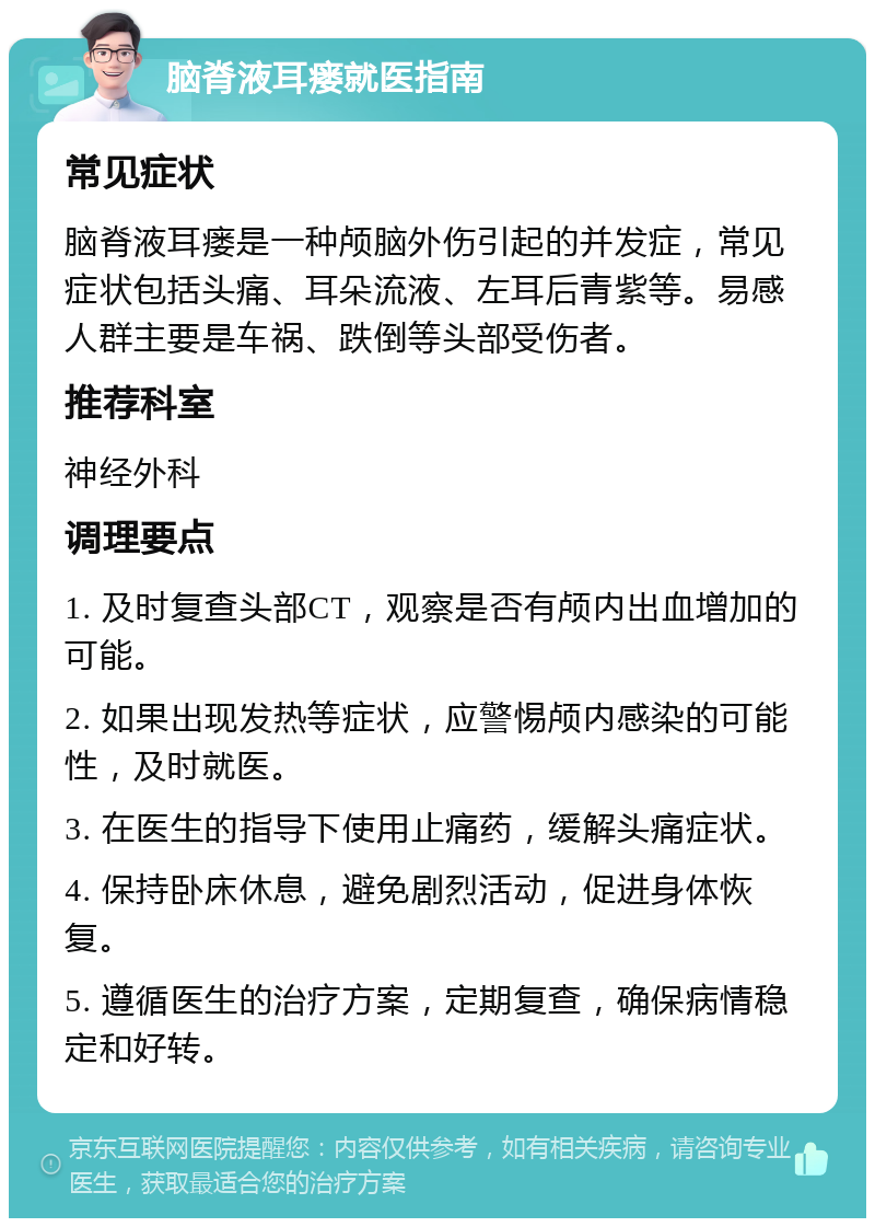 脑脊液耳瘘就医指南 常见症状 脑脊液耳瘘是一种颅脑外伤引起的并发症，常见症状包括头痛、耳朵流液、左耳后青紫等。易感人群主要是车祸、跌倒等头部受伤者。 推荐科室 神经外科 调理要点 1. 及时复查头部CT，观察是否有颅内出血增加的可能。 2. 如果出现发热等症状，应警惕颅内感染的可能性，及时就医。 3. 在医生的指导下使用止痛药，缓解头痛症状。 4. 保持卧床休息，避免剧烈活动，促进身体恢复。 5. 遵循医生的治疗方案，定期复查，确保病情稳定和好转。