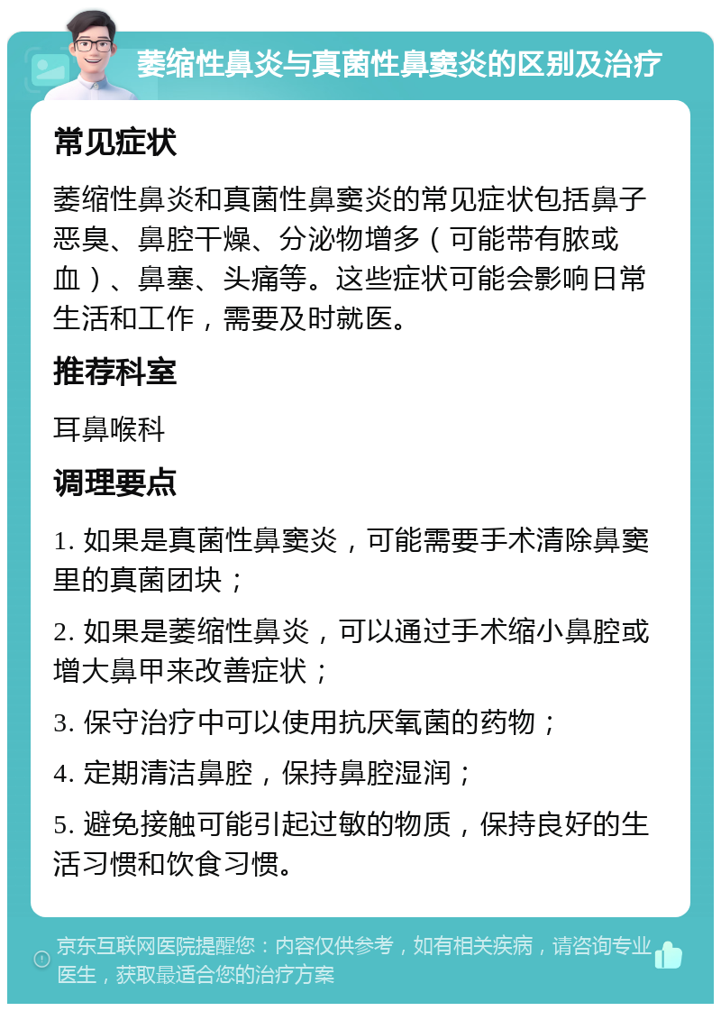 萎缩性鼻炎与真菌性鼻窦炎的区别及治疗 常见症状 萎缩性鼻炎和真菌性鼻窦炎的常见症状包括鼻子恶臭、鼻腔干燥、分泌物增多（可能带有脓或血）、鼻塞、头痛等。这些症状可能会影响日常生活和工作，需要及时就医。 推荐科室 耳鼻喉科 调理要点 1. 如果是真菌性鼻窦炎，可能需要手术清除鼻窦里的真菌团块； 2. 如果是萎缩性鼻炎，可以通过手术缩小鼻腔或增大鼻甲来改善症状； 3. 保守治疗中可以使用抗厌氧菌的药物； 4. 定期清洁鼻腔，保持鼻腔湿润； 5. 避免接触可能引起过敏的物质，保持良好的生活习惯和饮食习惯。