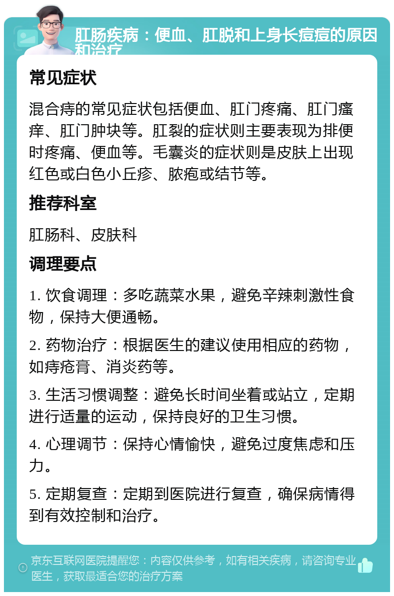 肛肠疾病：便血、肛脱和上身长痘痘的原因和治疗 常见症状 混合痔的常见症状包括便血、肛门疼痛、肛门瘙痒、肛门肿块等。肛裂的症状则主要表现为排便时疼痛、便血等。毛囊炎的症状则是皮肤上出现红色或白色小丘疹、脓疱或结节等。 推荐科室 肛肠科、皮肤科 调理要点 1. 饮食调理：多吃蔬菜水果，避免辛辣刺激性食物，保持大便通畅。 2. 药物治疗：根据医生的建议使用相应的药物，如痔疮膏、消炎药等。 3. 生活习惯调整：避免长时间坐着或站立，定期进行适量的运动，保持良好的卫生习惯。 4. 心理调节：保持心情愉快，避免过度焦虑和压力。 5. 定期复查：定期到医院进行复查，确保病情得到有效控制和治疗。