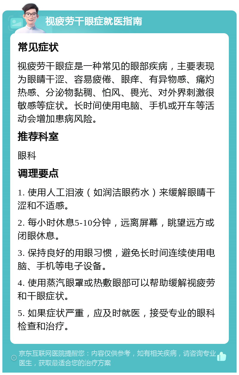 视疲劳干眼症就医指南 常见症状 视疲劳干眼症是一种常见的眼部疾病，主要表现为眼睛干涩、容易疲倦、眼痒、有异物感、痛灼热感、分泌物黏稠、怕风、畏光、对外界刺激很敏感等症状。长时间使用电脑、手机或开车等活动会增加患病风险。 推荐科室 眼科 调理要点 1. 使用人工泪液（如润洁眼药水）来缓解眼睛干涩和不适感。 2. 每小时休息5-10分钟，远离屏幕，眺望远方或闭眼休息。 3. 保持良好的用眼习惯，避免长时间连续使用电脑、手机等电子设备。 4. 使用蒸汽眼罩或热敷眼部可以帮助缓解视疲劳和干眼症状。 5. 如果症状严重，应及时就医，接受专业的眼科检查和治疗。