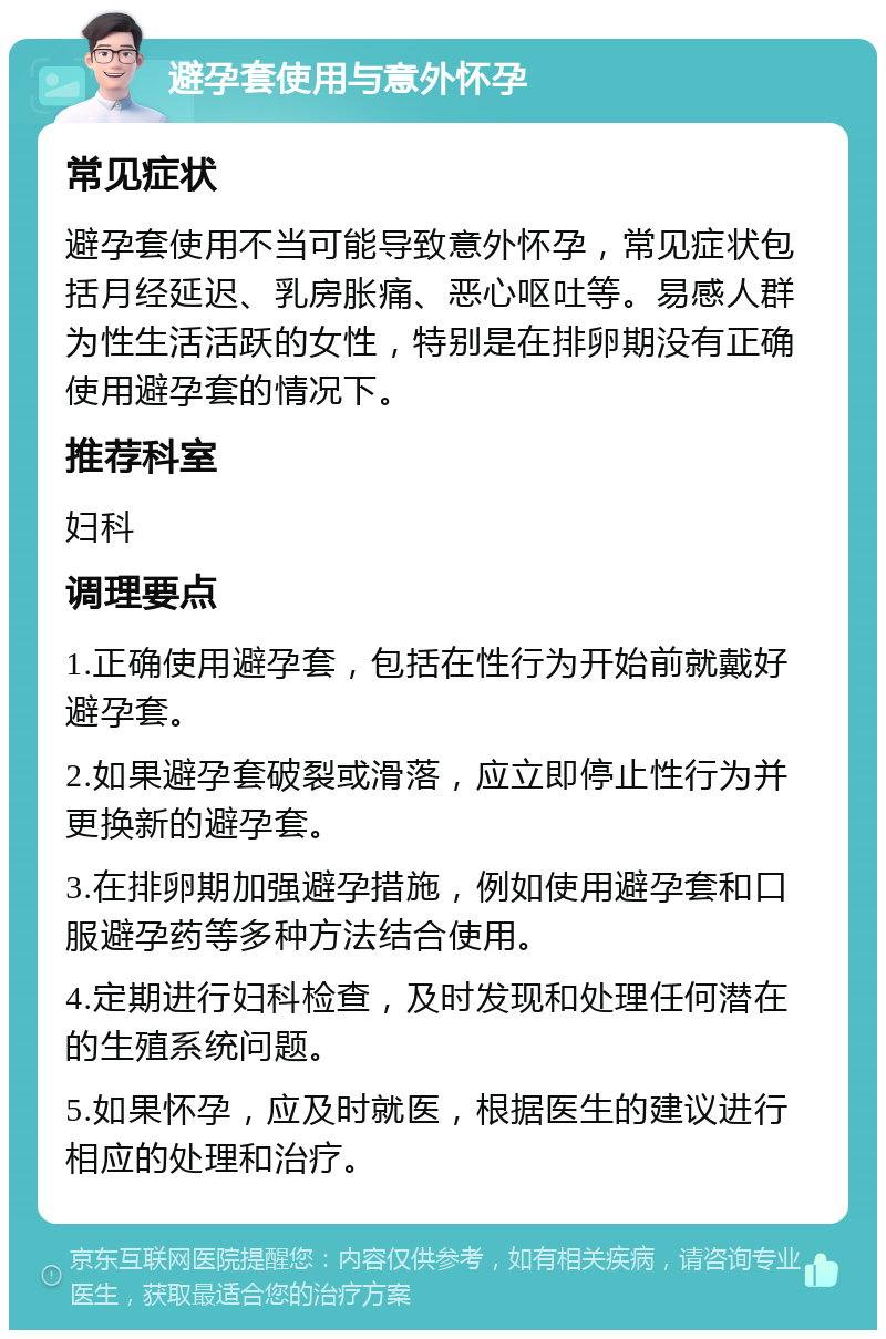 避孕套使用与意外怀孕 常见症状 避孕套使用不当可能导致意外怀孕，常见症状包括月经延迟、乳房胀痛、恶心呕吐等。易感人群为性生活活跃的女性，特别是在排卵期没有正确使用避孕套的情况下。 推荐科室 妇科 调理要点 1.正确使用避孕套，包括在性行为开始前就戴好避孕套。 2.如果避孕套破裂或滑落，应立即停止性行为并更换新的避孕套。 3.在排卵期加强避孕措施，例如使用避孕套和口服避孕药等多种方法结合使用。 4.定期进行妇科检查，及时发现和处理任何潜在的生殖系统问题。 5.如果怀孕，应及时就医，根据医生的建议进行相应的处理和治疗。