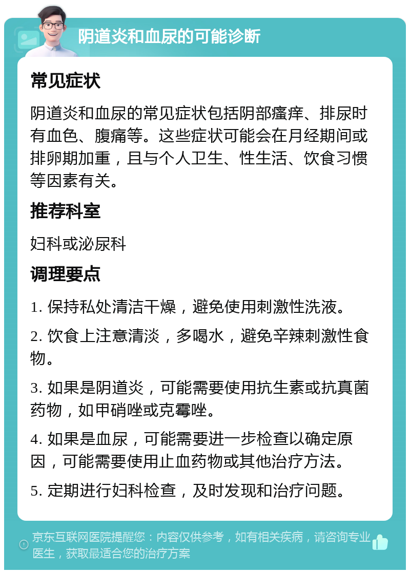 阴道炎和血尿的可能诊断 常见症状 阴道炎和血尿的常见症状包括阴部瘙痒、排尿时有血色、腹痛等。这些症状可能会在月经期间或排卵期加重，且与个人卫生、性生活、饮食习惯等因素有关。 推荐科室 妇科或泌尿科 调理要点 1. 保持私处清洁干燥，避免使用刺激性洗液。 2. 饮食上注意清淡，多喝水，避免辛辣刺激性食物。 3. 如果是阴道炎，可能需要使用抗生素或抗真菌药物，如甲硝唑或克霉唑。 4. 如果是血尿，可能需要进一步检查以确定原因，可能需要使用止血药物或其他治疗方法。 5. 定期进行妇科检查，及时发现和治疗问题。