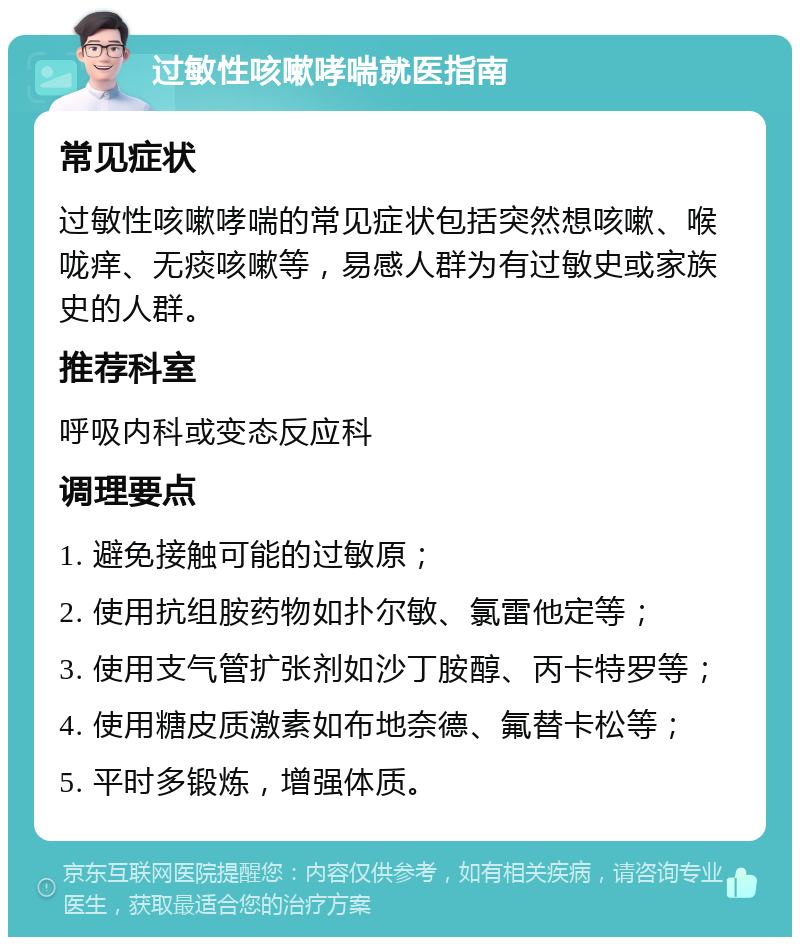 过敏性咳嗽哮喘就医指南 常见症状 过敏性咳嗽哮喘的常见症状包括突然想咳嗽、喉咙痒、无痰咳嗽等，易感人群为有过敏史或家族史的人群。 推荐科室 呼吸内科或变态反应科 调理要点 1. 避免接触可能的过敏原； 2. 使用抗组胺药物如扑尔敏、氯雷他定等； 3. 使用支气管扩张剂如沙丁胺醇、丙卡特罗等； 4. 使用糖皮质激素如布地奈德、氟替卡松等； 5. 平时多锻炼，增强体质。