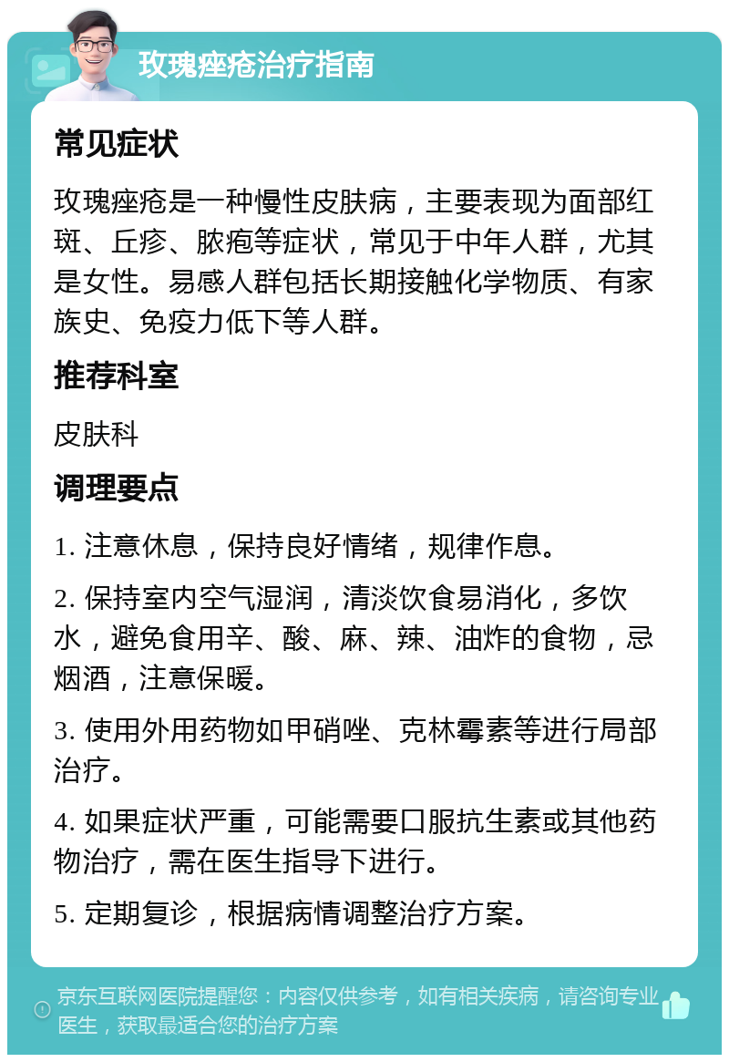 玫瑰痤疮治疗指南 常见症状 玫瑰痤疮是一种慢性皮肤病，主要表现为面部红斑、丘疹、脓疱等症状，常见于中年人群，尤其是女性。易感人群包括长期接触化学物质、有家族史、免疫力低下等人群。 推荐科室 皮肤科 调理要点 1. 注意休息，保持良好情绪，规律作息。 2. 保持室内空气湿润，清淡饮食易消化，多饮水，避免食用辛、酸、麻、辣、油炸的食物，忌烟酒，注意保暖。 3. 使用外用药物如甲硝唑、克林霉素等进行局部治疗。 4. 如果症状严重，可能需要口服抗生素或其他药物治疗，需在医生指导下进行。 5. 定期复诊，根据病情调整治疗方案。