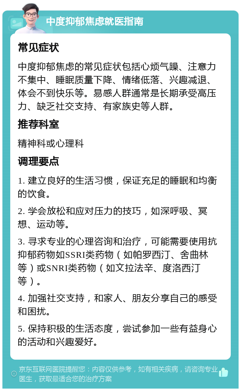 中度抑郁焦虑就医指南 常见症状 中度抑郁焦虑的常见症状包括心烦气躁、注意力不集中、睡眠质量下降、情绪低落、兴趣减退、体会不到快乐等。易感人群通常是长期承受高压力、缺乏社交支持、有家族史等人群。 推荐科室 精神科或心理科 调理要点 1. 建立良好的生活习惯，保证充足的睡眠和均衡的饮食。 2. 学会放松和应对压力的技巧，如深呼吸、冥想、运动等。 3. 寻求专业的心理咨询和治疗，可能需要使用抗抑郁药物如SSRI类药物（如帕罗西汀、舍曲林等）或SNRI类药物（如文拉法辛、度洛西汀等）。 4. 加强社交支持，和家人、朋友分享自己的感受和困扰。 5. 保持积极的生活态度，尝试参加一些有益身心的活动和兴趣爱好。