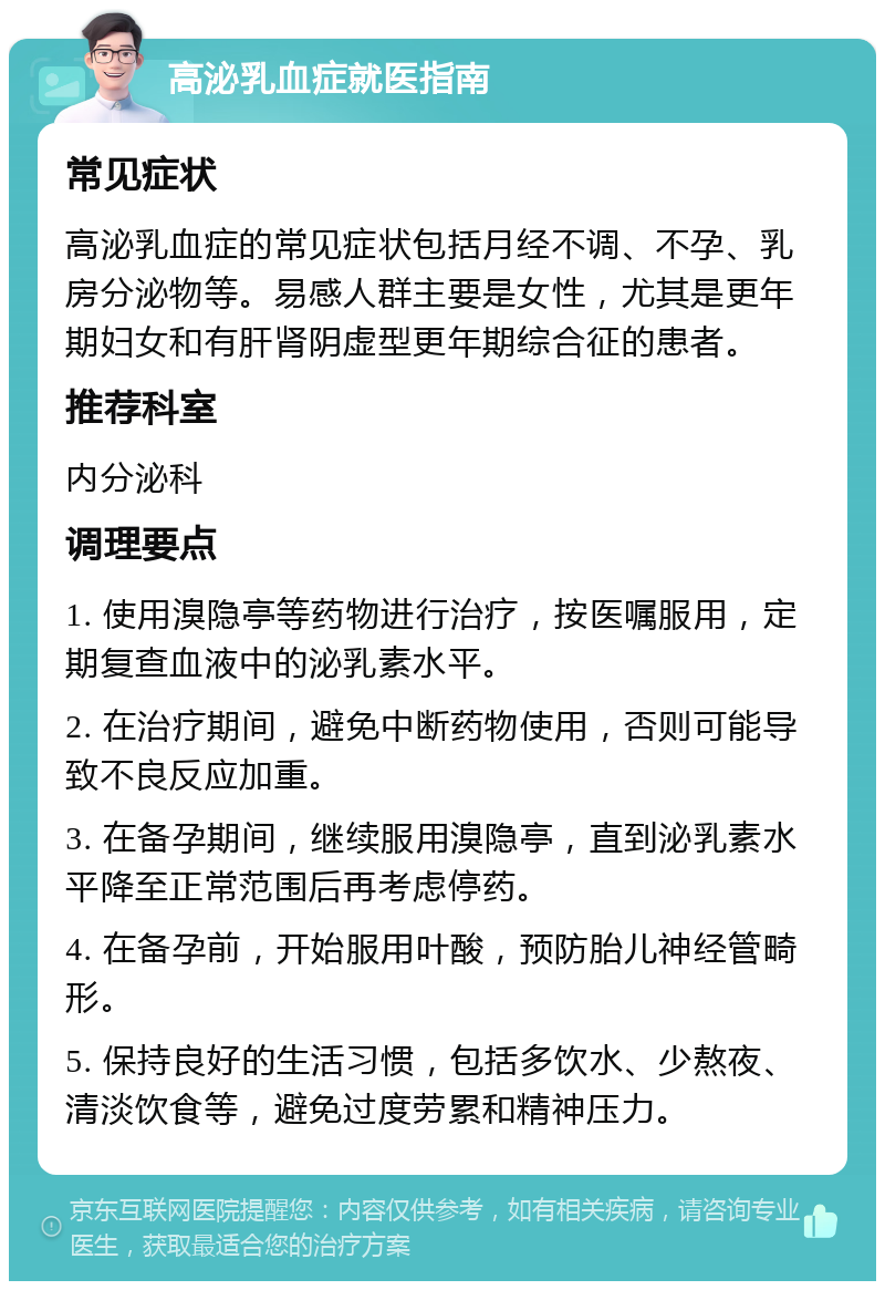 高泌乳血症就医指南 常见症状 高泌乳血症的常见症状包括月经不调、不孕、乳房分泌物等。易感人群主要是女性，尤其是更年期妇女和有肝肾阴虚型更年期综合征的患者。 推荐科室 内分泌科 调理要点 1. 使用溴隐亭等药物进行治疗，按医嘱服用，定期复查血液中的泌乳素水平。 2. 在治疗期间，避免中断药物使用，否则可能导致不良反应加重。 3. 在备孕期间，继续服用溴隐亭，直到泌乳素水平降至正常范围后再考虑停药。 4. 在备孕前，开始服用叶酸，预防胎儿神经管畸形。 5. 保持良好的生活习惯，包括多饮水、少熬夜、清淡饮食等，避免过度劳累和精神压力。