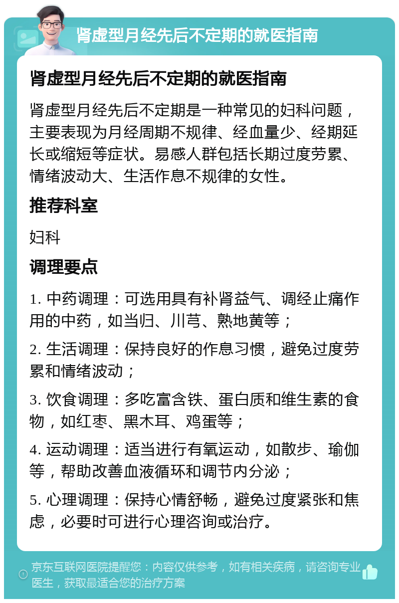 肾虚型月经先后不定期的就医指南 肾虚型月经先后不定期的就医指南 肾虚型月经先后不定期是一种常见的妇科问题，主要表现为月经周期不规律、经血量少、经期延长或缩短等症状。易感人群包括长期过度劳累、情绪波动大、生活作息不规律的女性。 推荐科室 妇科 调理要点 1. 中药调理：可选用具有补肾益气、调经止痛作用的中药，如当归、川芎、熟地黄等； 2. 生活调理：保持良好的作息习惯，避免过度劳累和情绪波动； 3. 饮食调理：多吃富含铁、蛋白质和维生素的食物，如红枣、黑木耳、鸡蛋等； 4. 运动调理：适当进行有氧运动，如散步、瑜伽等，帮助改善血液循环和调节内分泌； 5. 心理调理：保持心情舒畅，避免过度紧张和焦虑，必要时可进行心理咨询或治疗。