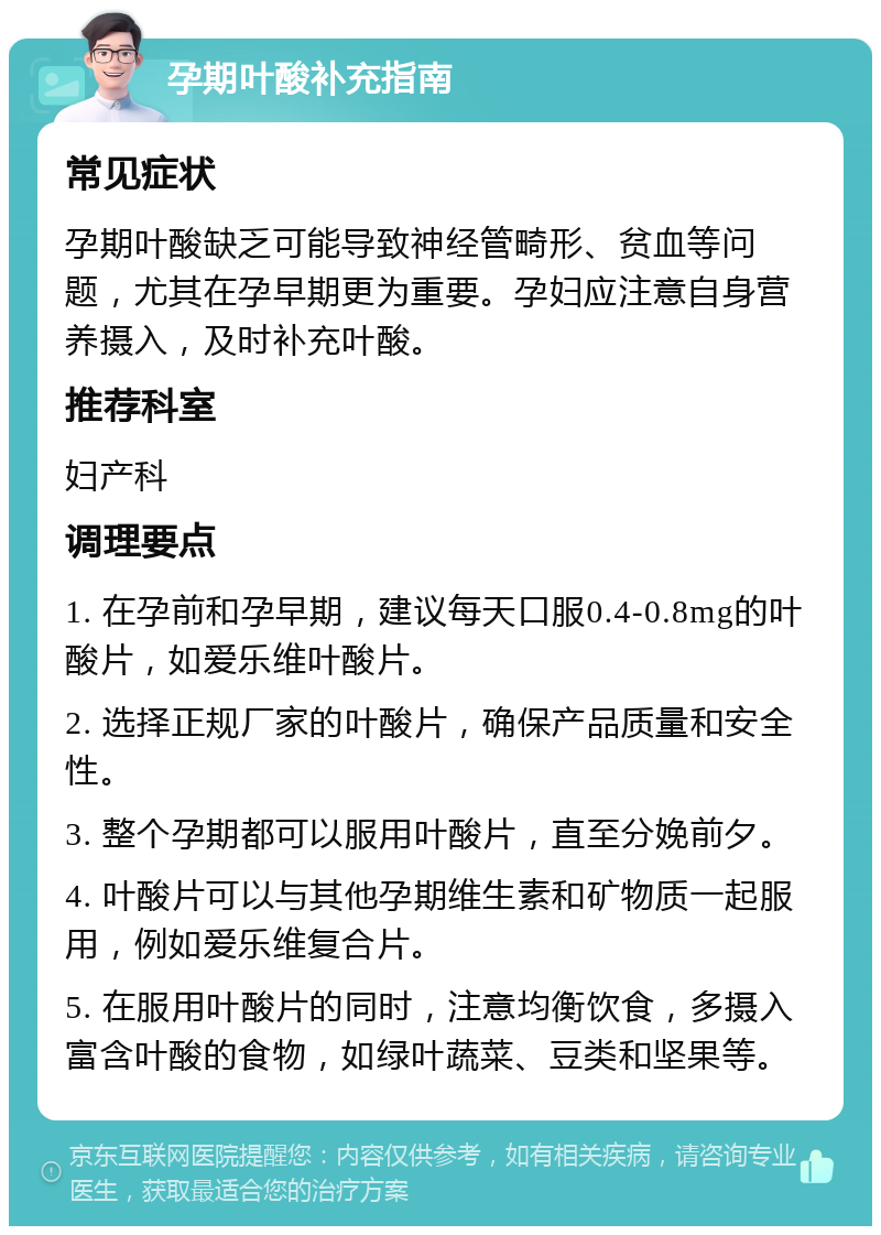 孕期叶酸补充指南 常见症状 孕期叶酸缺乏可能导致神经管畸形、贫血等问题，尤其在孕早期更为重要。孕妇应注意自身营养摄入，及时补充叶酸。 推荐科室 妇产科 调理要点 1. 在孕前和孕早期，建议每天口服0.4-0.8mg的叶酸片，如爱乐维叶酸片。 2. 选择正规厂家的叶酸片，确保产品质量和安全性。 3. 整个孕期都可以服用叶酸片，直至分娩前夕。 4. 叶酸片可以与其他孕期维生素和矿物质一起服用，例如爱乐维复合片。 5. 在服用叶酸片的同时，注意均衡饮食，多摄入富含叶酸的食物，如绿叶蔬菜、豆类和坚果等。