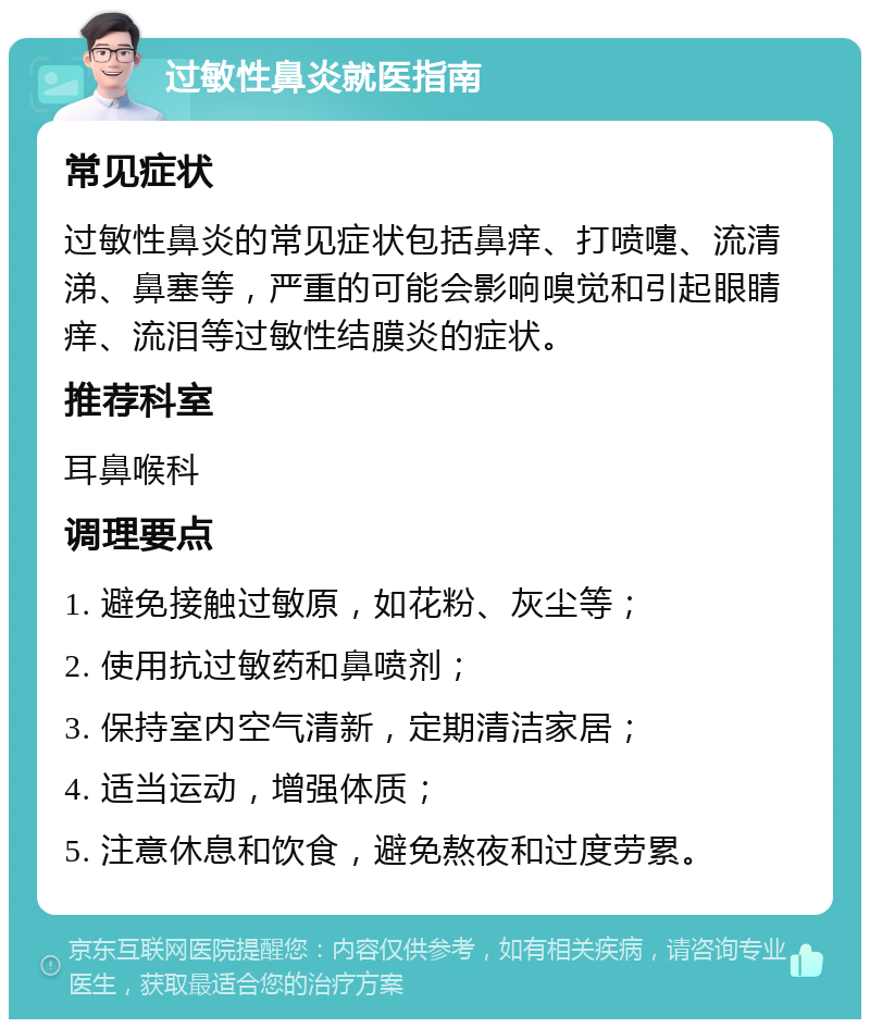 过敏性鼻炎就医指南 常见症状 过敏性鼻炎的常见症状包括鼻痒、打喷嚏、流清涕、鼻塞等，严重的可能会影响嗅觉和引起眼睛痒、流泪等过敏性结膜炎的症状。 推荐科室 耳鼻喉科 调理要点 1. 避免接触过敏原，如花粉、灰尘等； 2. 使用抗过敏药和鼻喷剂； 3. 保持室内空气清新，定期清洁家居； 4. 适当运动，增强体质； 5. 注意休息和饮食，避免熬夜和过度劳累。