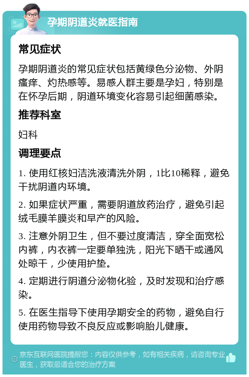 孕期阴道炎就医指南 常见症状 孕期阴道炎的常见症状包括黄绿色分泌物、外阴瘙痒、灼热感等。易感人群主要是孕妇，特别是在怀孕后期，阴道环境变化容易引起细菌感染。 推荐科室 妇科 调理要点 1. 使用红核妇洁洗液清洗外阴，1比10稀释，避免干扰阴道内环境。 2. 如果症状严重，需要阴道放药治疗，避免引起绒毛膜羊膜炎和早产的风险。 3. 注意外阴卫生，但不要过度清洁，穿全面宽松内裤，内衣裤一定要单独洗，阳光下晒干或通风处晾干，少使用护垫。 4. 定期进行阴道分泌物化验，及时发现和治疗感染。 5. 在医生指导下使用孕期安全的药物，避免自行使用药物导致不良反应或影响胎儿健康。