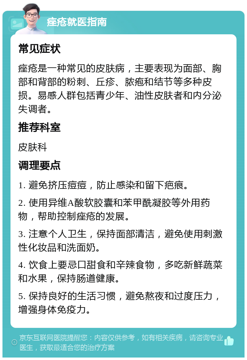 痤疮就医指南 常见症状 痤疮是一种常见的皮肤病，主要表现为面部、胸部和背部的粉刺、丘疹、脓疱和结节等多种皮损。易感人群包括青少年、油性皮肤者和内分泌失调者。 推荐科室 皮肤科 调理要点 1. 避免挤压痘痘，防止感染和留下疤痕。 2. 使用异维A酸软胶囊和苯甲酰凝胶等外用药物，帮助控制痤疮的发展。 3. 注意个人卫生，保持面部清洁，避免使用刺激性化妆品和洗面奶。 4. 饮食上要忌口甜食和辛辣食物，多吃新鲜蔬菜和水果，保持肠道健康。 5. 保持良好的生活习惯，避免熬夜和过度压力，增强身体免疫力。