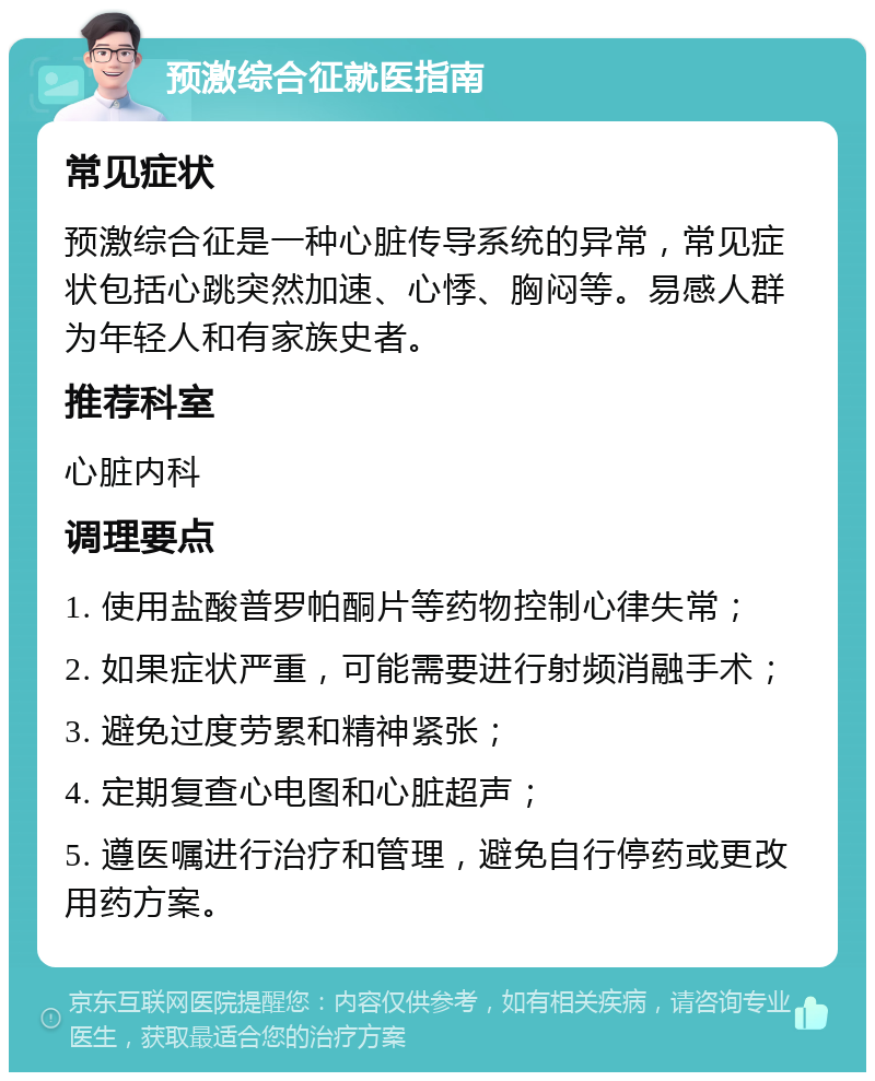 预激综合征就医指南 常见症状 预激综合征是一种心脏传导系统的异常，常见症状包括心跳突然加速、心悸、胸闷等。易感人群为年轻人和有家族史者。 推荐科室 心脏内科 调理要点 1. 使用盐酸普罗帕酮片等药物控制心律失常； 2. 如果症状严重，可能需要进行射频消融手术； 3. 避免过度劳累和精神紧张； 4. 定期复查心电图和心脏超声； 5. 遵医嘱进行治疗和管理，避免自行停药或更改用药方案。