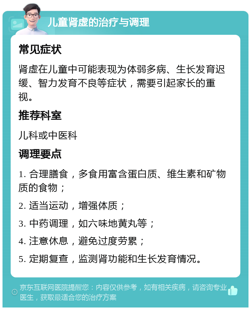 儿童肾虚的治疗与调理 常见症状 肾虚在儿童中可能表现为体弱多病、生长发育迟缓、智力发育不良等症状，需要引起家长的重视。 推荐科室 儿科或中医科 调理要点 1. 合理膳食，多食用富含蛋白质、维生素和矿物质的食物； 2. 适当运动，增强体质； 3. 中药调理，如六味地黄丸等； 4. 注意休息，避免过度劳累； 5. 定期复查，监测肾功能和生长发育情况。