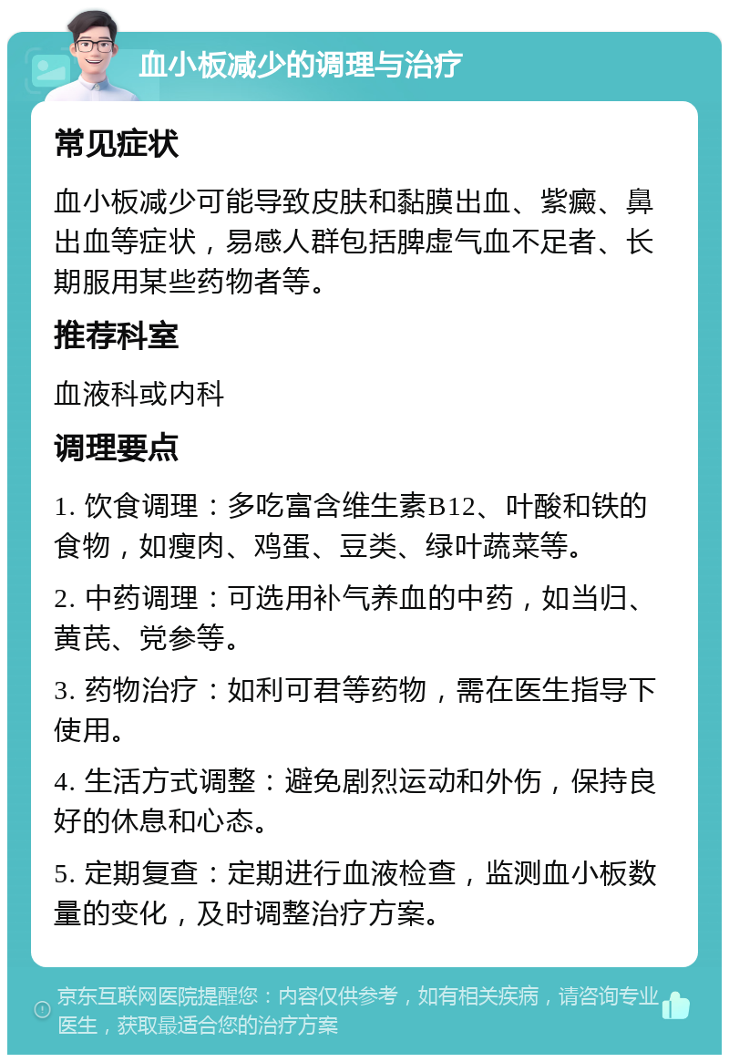 血小板减少的调理与治疗 常见症状 血小板减少可能导致皮肤和黏膜出血、紫癜、鼻出血等症状，易感人群包括脾虚气血不足者、长期服用某些药物者等。 推荐科室 血液科或内科 调理要点 1. 饮食调理：多吃富含维生素B12、叶酸和铁的食物，如瘦肉、鸡蛋、豆类、绿叶蔬菜等。 2. 中药调理：可选用补气养血的中药，如当归、黄芪、党参等。 3. 药物治疗：如利可君等药物，需在医生指导下使用。 4. 生活方式调整：避免剧烈运动和外伤，保持良好的休息和心态。 5. 定期复查：定期进行血液检查，监测血小板数量的变化，及时调整治疗方案。