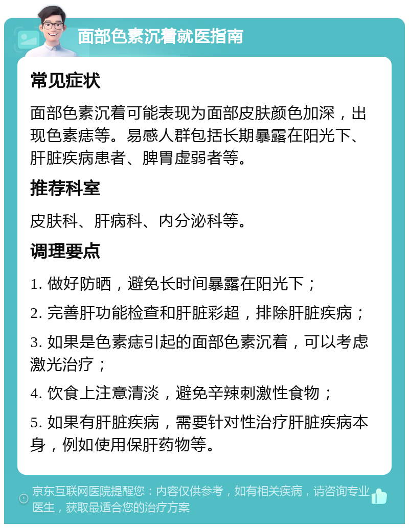 面部色素沉着就医指南 常见症状 面部色素沉着可能表现为面部皮肤颜色加深，出现色素痣等。易感人群包括长期暴露在阳光下、肝脏疾病患者、脾胃虚弱者等。 推荐科室 皮肤科、肝病科、内分泌科等。 调理要点 1. 做好防晒，避免长时间暴露在阳光下； 2. 完善肝功能检查和肝脏彩超，排除肝脏疾病； 3. 如果是色素痣引起的面部色素沉着，可以考虑激光治疗； 4. 饮食上注意清淡，避免辛辣刺激性食物； 5. 如果有肝脏疾病，需要针对性治疗肝脏疾病本身，例如使用保肝药物等。