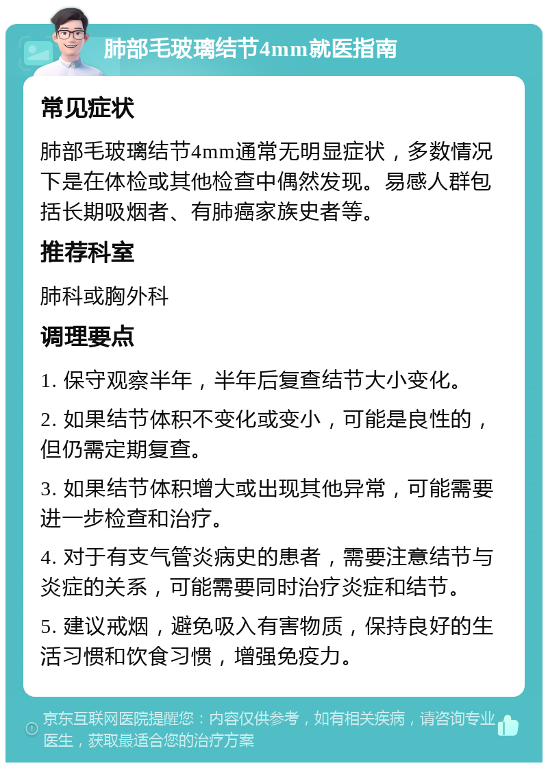 肺部毛玻璃结节4mm就医指南 常见症状 肺部毛玻璃结节4mm通常无明显症状，多数情况下是在体检或其他检查中偶然发现。易感人群包括长期吸烟者、有肺癌家族史者等。 推荐科室 肺科或胸外科 调理要点 1. 保守观察半年，半年后复查结节大小变化。 2. 如果结节体积不变化或变小，可能是良性的，但仍需定期复查。 3. 如果结节体积增大或出现其他异常，可能需要进一步检查和治疗。 4. 对于有支气管炎病史的患者，需要注意结节与炎症的关系，可能需要同时治疗炎症和结节。 5. 建议戒烟，避免吸入有害物质，保持良好的生活习惯和饮食习惯，增强免疫力。