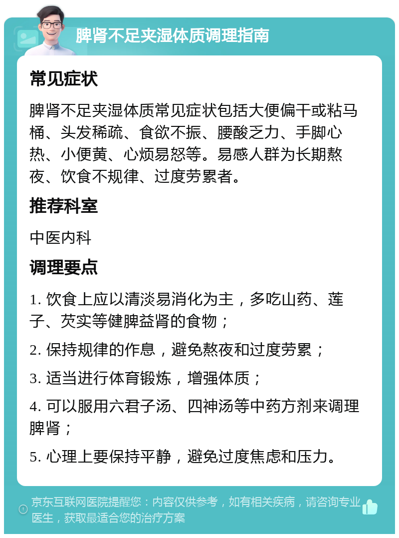 脾肾不足夹湿体质调理指南 常见症状 脾肾不足夹湿体质常见症状包括大便偏干或粘马桶、头发稀疏、食欲不振、腰酸乏力、手脚心热、小便黄、心烦易怒等。易感人群为长期熬夜、饮食不规律、过度劳累者。 推荐科室 中医内科 调理要点 1. 饮食上应以清淡易消化为主，多吃山药、莲子、芡实等健脾益肾的食物； 2. 保持规律的作息，避免熬夜和过度劳累； 3. 适当进行体育锻炼，增强体质； 4. 可以服用六君子汤、四神汤等中药方剂来调理脾肾； 5. 心理上要保持平静，避免过度焦虑和压力。