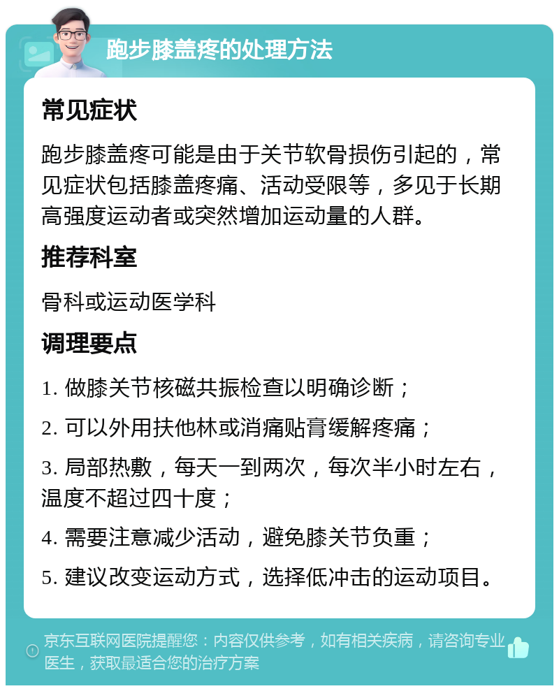 跑步膝盖疼的处理方法 常见症状 跑步膝盖疼可能是由于关节软骨损伤引起的，常见症状包括膝盖疼痛、活动受限等，多见于长期高强度运动者或突然增加运动量的人群。 推荐科室 骨科或运动医学科 调理要点 1. 做膝关节核磁共振检查以明确诊断； 2. 可以外用扶他林或消痛贴膏缓解疼痛； 3. 局部热敷，每天一到两次，每次半小时左右，温度不超过四十度； 4. 需要注意减少活动，避免膝关节负重； 5. 建议改变运动方式，选择低冲击的运动项目。