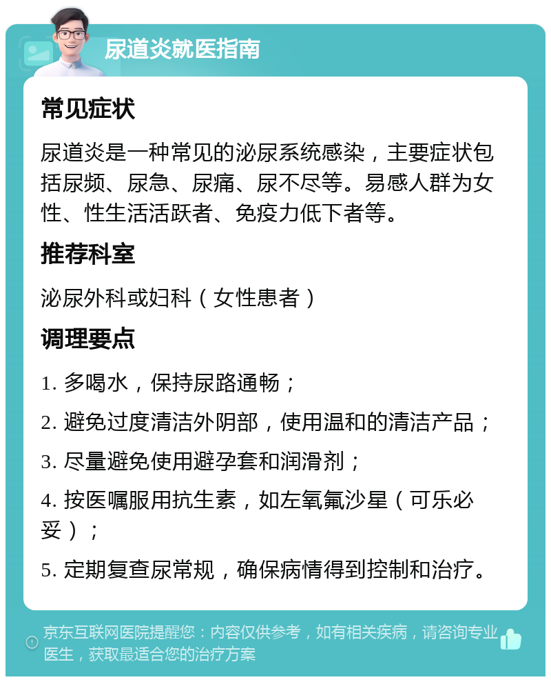 尿道炎就医指南 常见症状 尿道炎是一种常见的泌尿系统感染，主要症状包括尿频、尿急、尿痛、尿不尽等。易感人群为女性、性生活活跃者、免疫力低下者等。 推荐科室 泌尿外科或妇科（女性患者） 调理要点 1. 多喝水，保持尿路通畅； 2. 避免过度清洁外阴部，使用温和的清洁产品； 3. 尽量避免使用避孕套和润滑剂； 4. 按医嘱服用抗生素，如左氧氟沙星（可乐必妥）； 5. 定期复查尿常规，确保病情得到控制和治疗。