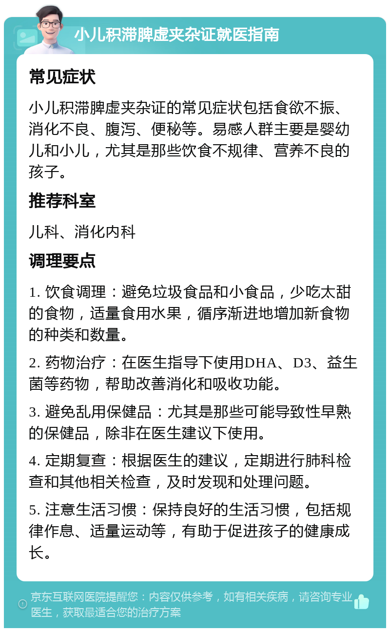 小儿积滞脾虚夹杂证就医指南 常见症状 小儿积滞脾虚夹杂证的常见症状包括食欲不振、消化不良、腹泻、便秘等。易感人群主要是婴幼儿和小儿，尤其是那些饮食不规律、营养不良的孩子。 推荐科室 儿科、消化内科 调理要点 1. 饮食调理：避免垃圾食品和小食品，少吃太甜的食物，适量食用水果，循序渐进地增加新食物的种类和数量。 2. 药物治疗：在医生指导下使用DHA、D3、益生菌等药物，帮助改善消化和吸收功能。 3. 避免乱用保健品：尤其是那些可能导致性早熟的保健品，除非在医生建议下使用。 4. 定期复查：根据医生的建议，定期进行肺科检查和其他相关检查，及时发现和处理问题。 5. 注意生活习惯：保持良好的生活习惯，包括规律作息、适量运动等，有助于促进孩子的健康成长。