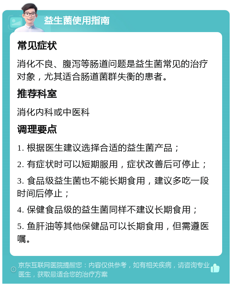 益生菌使用指南 常见症状 消化不良、腹泻等肠道问题是益生菌常见的治疗对象，尤其适合肠道菌群失衡的患者。 推荐科室 消化内科或中医科 调理要点 1. 根据医生建议选择合适的益生菌产品； 2. 有症状时可以短期服用，症状改善后可停止； 3. 食品级益生菌也不能长期食用，建议多吃一段时间后停止； 4. 保健食品级的益生菌同样不建议长期食用； 5. 鱼肝油等其他保健品可以长期食用，但需遵医嘱。