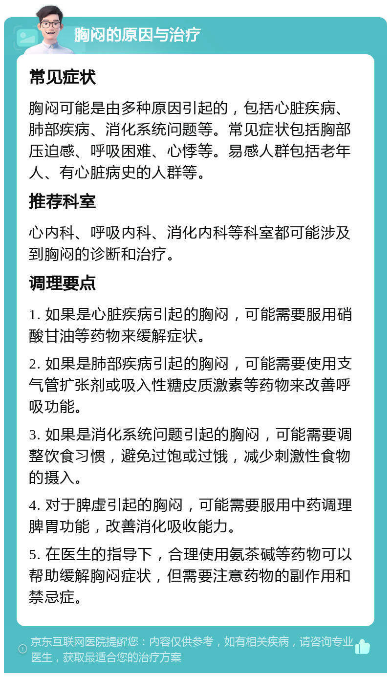 胸闷的原因与治疗 常见症状 胸闷可能是由多种原因引起的，包括心脏疾病、肺部疾病、消化系统问题等。常见症状包括胸部压迫感、呼吸困难、心悸等。易感人群包括老年人、有心脏病史的人群等。 推荐科室 心内科、呼吸内科、消化内科等科室都可能涉及到胸闷的诊断和治疗。 调理要点 1. 如果是心脏疾病引起的胸闷，可能需要服用硝酸甘油等药物来缓解症状。 2. 如果是肺部疾病引起的胸闷，可能需要使用支气管扩张剂或吸入性糖皮质激素等药物来改善呼吸功能。 3. 如果是消化系统问题引起的胸闷，可能需要调整饮食习惯，避免过饱或过饿，减少刺激性食物的摄入。 4. 对于脾虚引起的胸闷，可能需要服用中药调理脾胃功能，改善消化吸收能力。 5. 在医生的指导下，合理使用氨茶碱等药物可以帮助缓解胸闷症状，但需要注意药物的副作用和禁忌症。