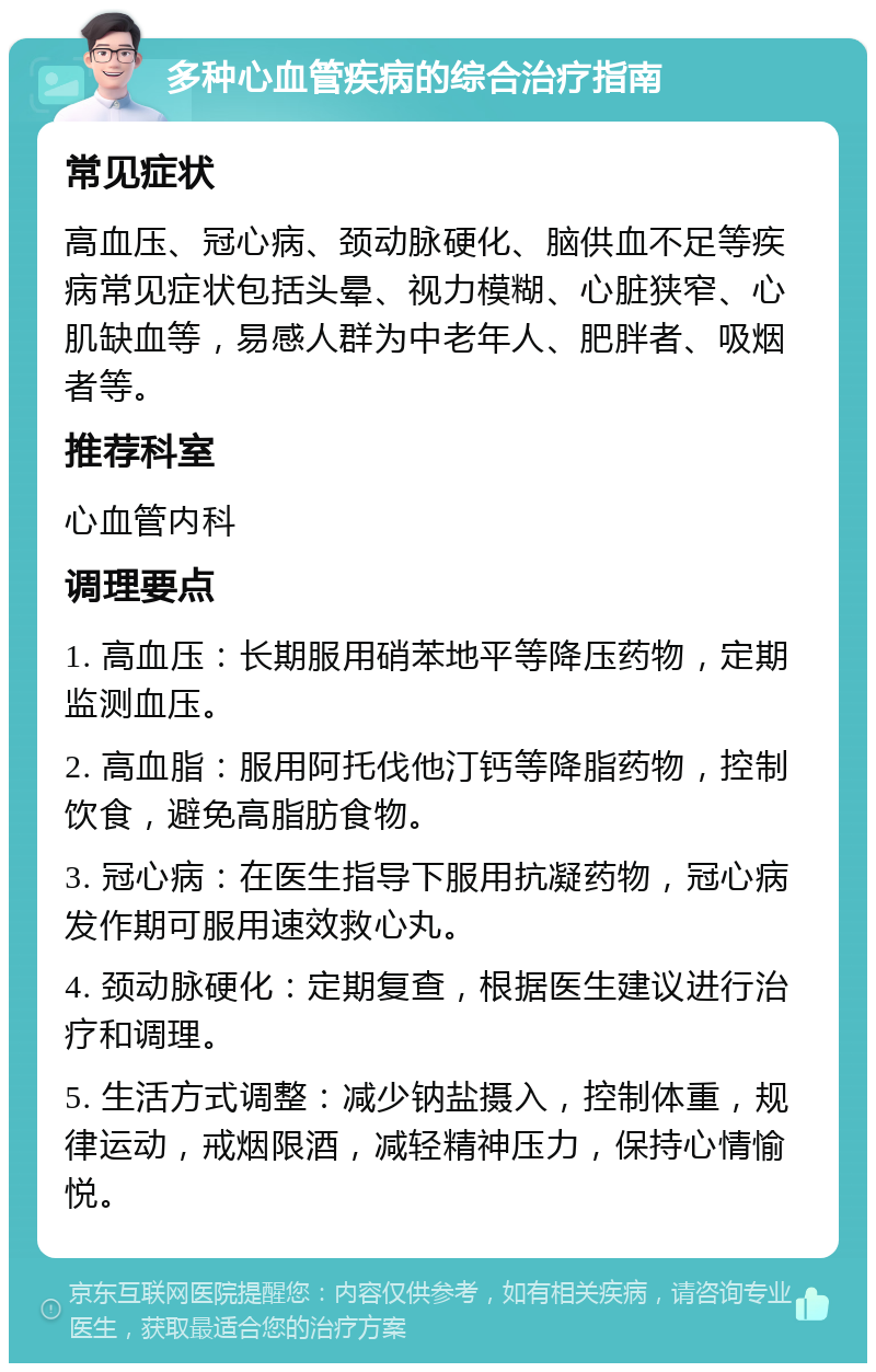 多种心血管疾病的综合治疗指南 常见症状 高血压、冠心病、颈动脉硬化、脑供血不足等疾病常见症状包括头晕、视力模糊、心脏狭窄、心肌缺血等，易感人群为中老年人、肥胖者、吸烟者等。 推荐科室 心血管内科 调理要点 1. 高血压：长期服用硝苯地平等降压药物，定期监测血压。 2. 高血脂：服用阿托伐他汀钙等降脂药物，控制饮食，避免高脂肪食物。 3. 冠心病：在医生指导下服用抗凝药物，冠心病发作期可服用速效救心丸。 4. 颈动脉硬化：定期复查，根据医生建议进行治疗和调理。 5. 生活方式调整：减少钠盐摄入，控制体重，规律运动，戒烟限酒，减轻精神压力，保持心情愉悦。