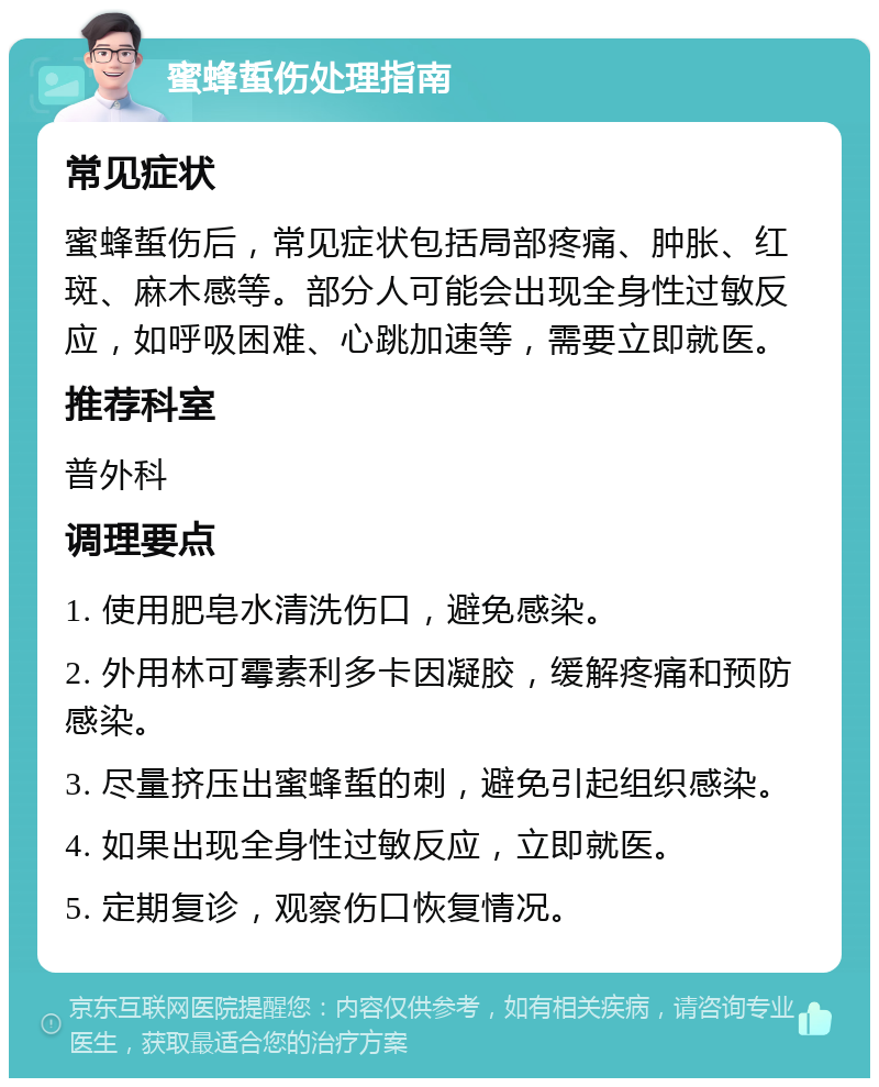 蜜蜂蜇伤处理指南 常见症状 蜜蜂蜇伤后，常见症状包括局部疼痛、肿胀、红斑、麻木感等。部分人可能会出现全身性过敏反应，如呼吸困难、心跳加速等，需要立即就医。 推荐科室 普外科 调理要点 1. 使用肥皂水清洗伤口，避免感染。 2. 外用林可霉素利多卡因凝胶，缓解疼痛和预防感染。 3. 尽量挤压出蜜蜂蜇的刺，避免引起组织感染。 4. 如果出现全身性过敏反应，立即就医。 5. 定期复诊，观察伤口恢复情况。