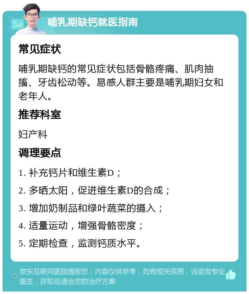 哺乳期缺钙就医指南 常见症状 哺乳期缺钙的常见症状包括骨骼疼痛、肌肉抽搐、牙齿松动等。易感人群主要是哺乳期妇女和老年人。 推荐科室 妇产科 调理要点 1. 补充钙片和维生素D； 2. 多晒太阳，促进维生素D的合成； 3. 增加奶制品和绿叶蔬菜的摄入； 4. 适量运动，增强骨骼密度； 5. 定期检查，监测钙质水平。