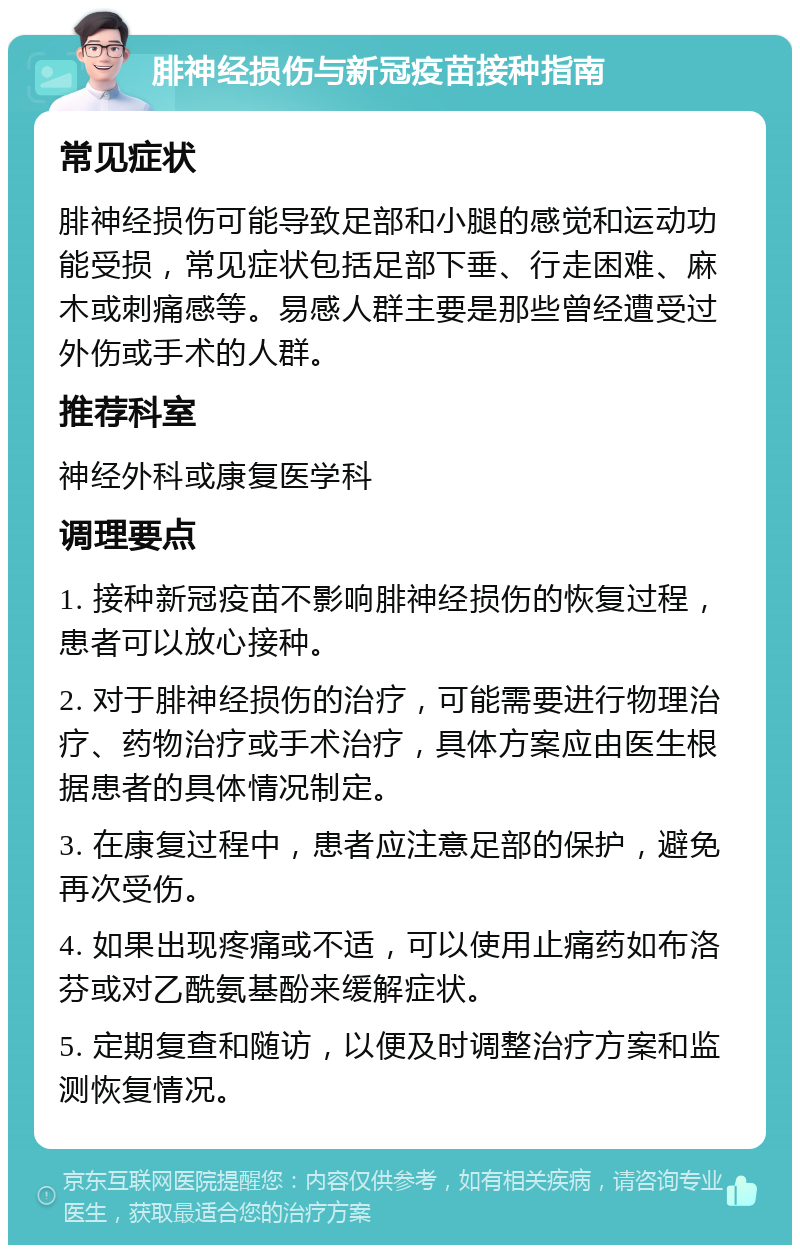 腓神经损伤与新冠疫苗接种指南 常见症状 腓神经损伤可能导致足部和小腿的感觉和运动功能受损，常见症状包括足部下垂、行走困难、麻木或刺痛感等。易感人群主要是那些曾经遭受过外伤或手术的人群。 推荐科室 神经外科或康复医学科 调理要点 1. 接种新冠疫苗不影响腓神经损伤的恢复过程，患者可以放心接种。 2. 对于腓神经损伤的治疗，可能需要进行物理治疗、药物治疗或手术治疗，具体方案应由医生根据患者的具体情况制定。 3. 在康复过程中，患者应注意足部的保护，避免再次受伤。 4. 如果出现疼痛或不适，可以使用止痛药如布洛芬或对乙酰氨基酚来缓解症状。 5. 定期复查和随访，以便及时调整治疗方案和监测恢复情况。