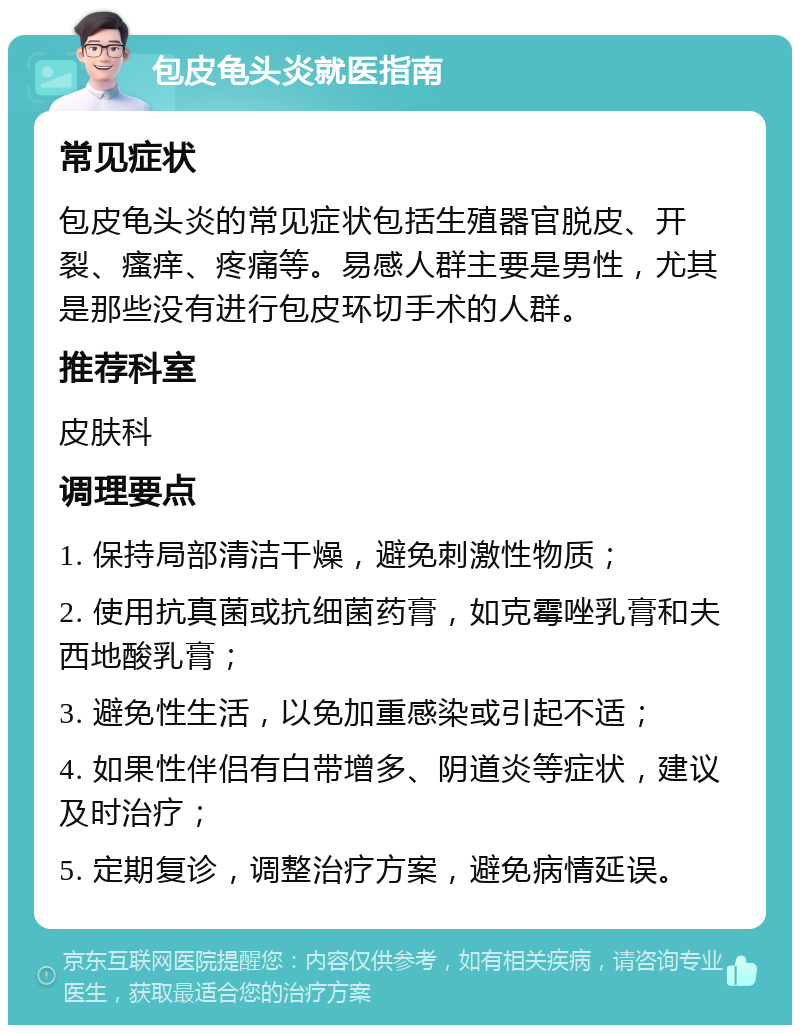 包皮龟头炎就医指南 常见症状 包皮龟头炎的常见症状包括生殖器官脱皮、开裂、瘙痒、疼痛等。易感人群主要是男性，尤其是那些没有进行包皮环切手术的人群。 推荐科室 皮肤科 调理要点 1. 保持局部清洁干燥，避免刺激性物质； 2. 使用抗真菌或抗细菌药膏，如克霉唑乳膏和夫西地酸乳膏； 3. 避免性生活，以免加重感染或引起不适； 4. 如果性伴侣有白带增多、阴道炎等症状，建议及时治疗； 5. 定期复诊，调整治疗方案，避免病情延误。