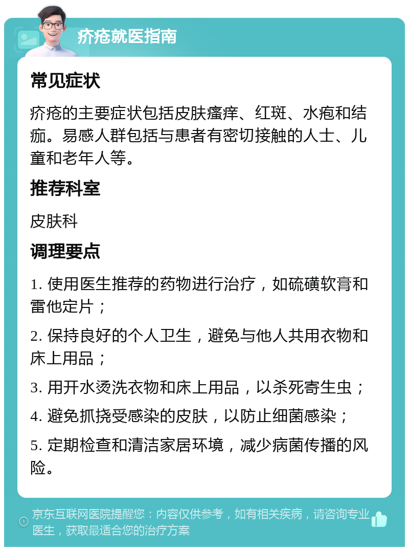 疥疮就医指南 常见症状 疥疮的主要症状包括皮肤瘙痒、红斑、水疱和结痂。易感人群包括与患者有密切接触的人士、儿童和老年人等。 推荐科室 皮肤科 调理要点 1. 使用医生推荐的药物进行治疗，如硫磺软膏和雷他定片； 2. 保持良好的个人卫生，避免与他人共用衣物和床上用品； 3. 用开水烫洗衣物和床上用品，以杀死寄生虫； 4. 避免抓挠受感染的皮肤，以防止细菌感染； 5. 定期检查和清洁家居环境，减少病菌传播的风险。