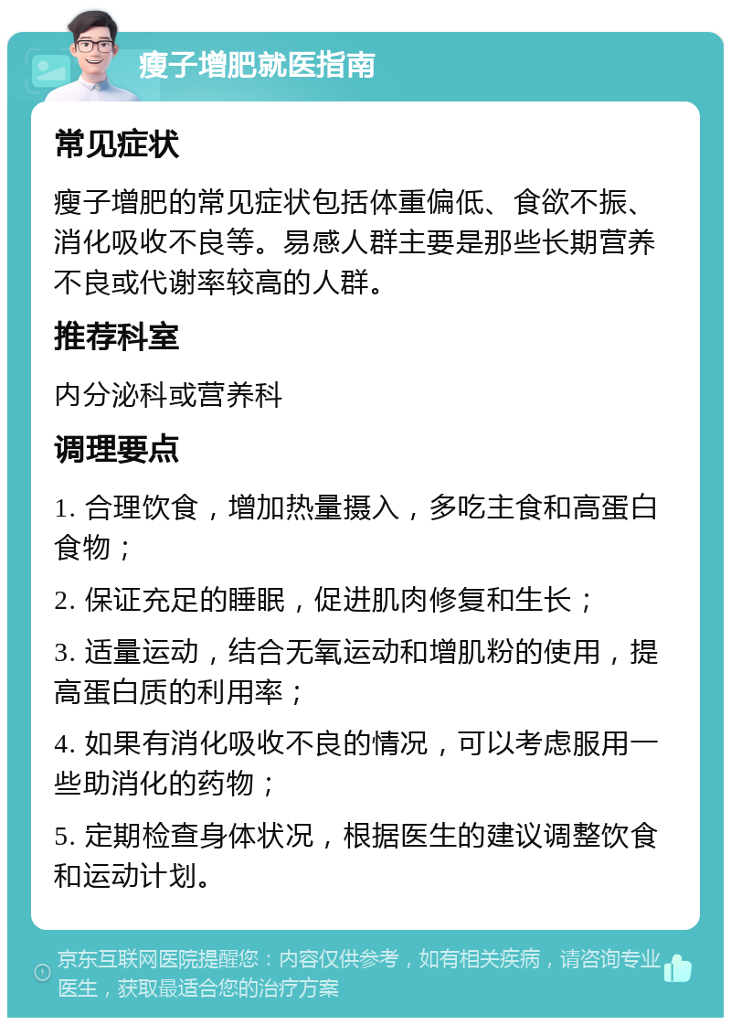 瘦子增肥就医指南 常见症状 瘦子增肥的常见症状包括体重偏低、食欲不振、消化吸收不良等。易感人群主要是那些长期营养不良或代谢率较高的人群。 推荐科室 内分泌科或营养科 调理要点 1. 合理饮食，增加热量摄入，多吃主食和高蛋白食物； 2. 保证充足的睡眠，促进肌肉修复和生长； 3. 适量运动，结合无氧运动和增肌粉的使用，提高蛋白质的利用率； 4. 如果有消化吸收不良的情况，可以考虑服用一些助消化的药物； 5. 定期检查身体状况，根据医生的建议调整饮食和运动计划。