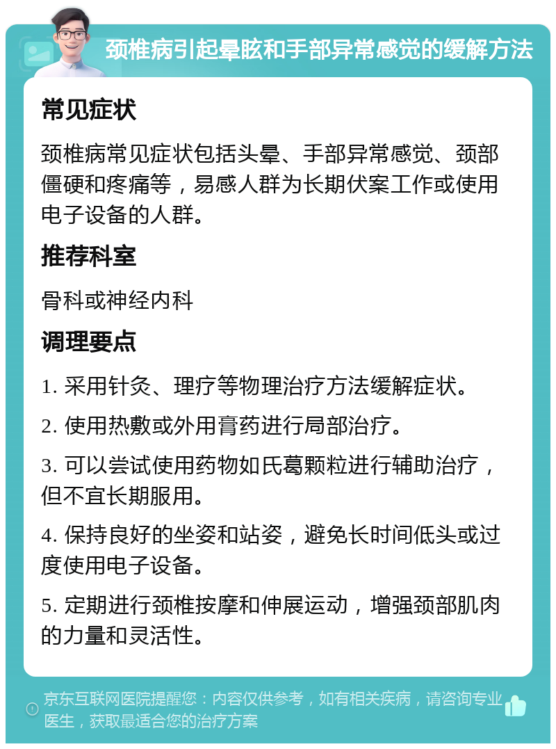 颈椎病引起晕眩和手部异常感觉的缓解方法 常见症状 颈椎病常见症状包括头晕、手部异常感觉、颈部僵硬和疼痛等，易感人群为长期伏案工作或使用电子设备的人群。 推荐科室 骨科或神经内科 调理要点 1. 采用针灸、理疗等物理治疗方法缓解症状。 2. 使用热敷或外用膏药进行局部治疗。 3. 可以尝试使用药物如氏葛颗粒进行辅助治疗，但不宜长期服用。 4. 保持良好的坐姿和站姿，避免长时间低头或过度使用电子设备。 5. 定期进行颈椎按摩和伸展运动，增强颈部肌肉的力量和灵活性。