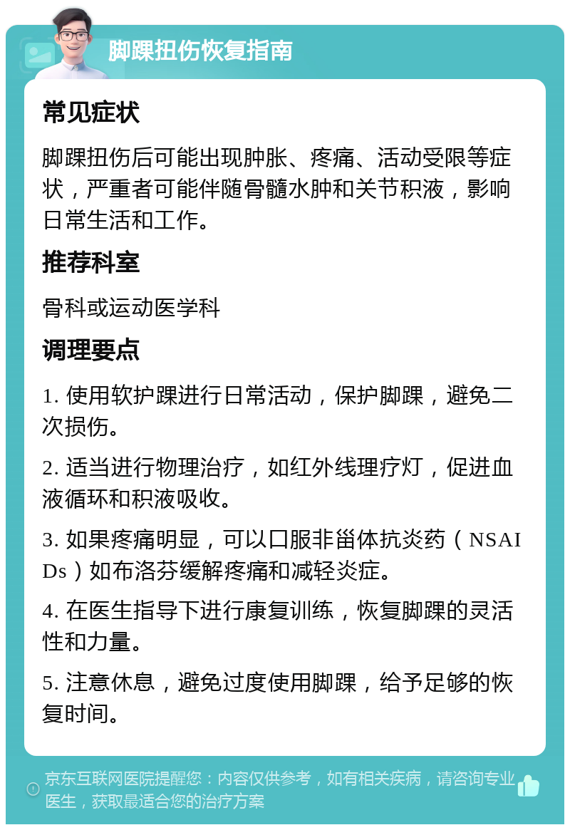 脚踝扭伤恢复指南 常见症状 脚踝扭伤后可能出现肿胀、疼痛、活动受限等症状，严重者可能伴随骨髓水肿和关节积液，影响日常生活和工作。 推荐科室 骨科或运动医学科 调理要点 1. 使用软护踝进行日常活动，保护脚踝，避免二次损伤。 2. 适当进行物理治疗，如红外线理疗灯，促进血液循环和积液吸收。 3. 如果疼痛明显，可以口服非甾体抗炎药（NSAIDs）如布洛芬缓解疼痛和减轻炎症。 4. 在医生指导下进行康复训练，恢复脚踝的灵活性和力量。 5. 注意休息，避免过度使用脚踝，给予足够的恢复时间。