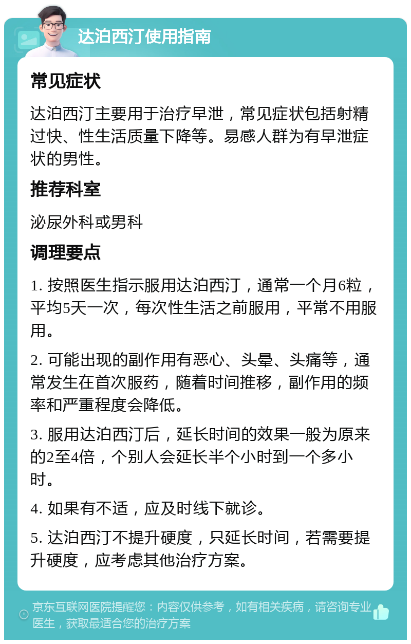 达泊西汀使用指南 常见症状 达泊西汀主要用于治疗早泄，常见症状包括射精过快、性生活质量下降等。易感人群为有早泄症状的男性。 推荐科室 泌尿外科或男科 调理要点 1. 按照医生指示服用达泊西汀，通常一个月6粒，平均5天一次，每次性生活之前服用，平常不用服用。 2. 可能出现的副作用有恶心、头晕、头痛等，通常发生在首次服药，随着时间推移，副作用的频率和严重程度会降低。 3. 服用达泊西汀后，延长时间的效果一般为原来的2至4倍，个别人会延长半个小时到一个多小时。 4. 如果有不适，应及时线下就诊。 5. 达泊西汀不提升硬度，只延长时间，若需要提升硬度，应考虑其他治疗方案。