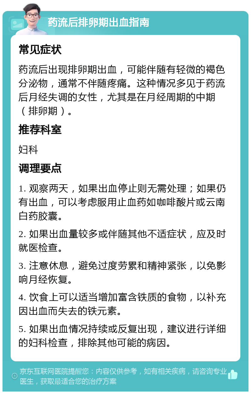 药流后排卵期出血指南 常见症状 药流后出现排卵期出血，可能伴随有轻微的褐色分泌物，通常不伴随疼痛。这种情况多见于药流后月经失调的女性，尤其是在月经周期的中期（排卵期）。 推荐科室 妇科 调理要点 1. 观察两天，如果出血停止则无需处理；如果仍有出血，可以考虑服用止血药如咖啡酸片或云南白药胶囊。 2. 如果出血量较多或伴随其他不适症状，应及时就医检查。 3. 注意休息，避免过度劳累和精神紧张，以免影响月经恢复。 4. 饮食上可以适当增加富含铁质的食物，以补充因出血而失去的铁元素。 5. 如果出血情况持续或反复出现，建议进行详细的妇科检查，排除其他可能的病因。