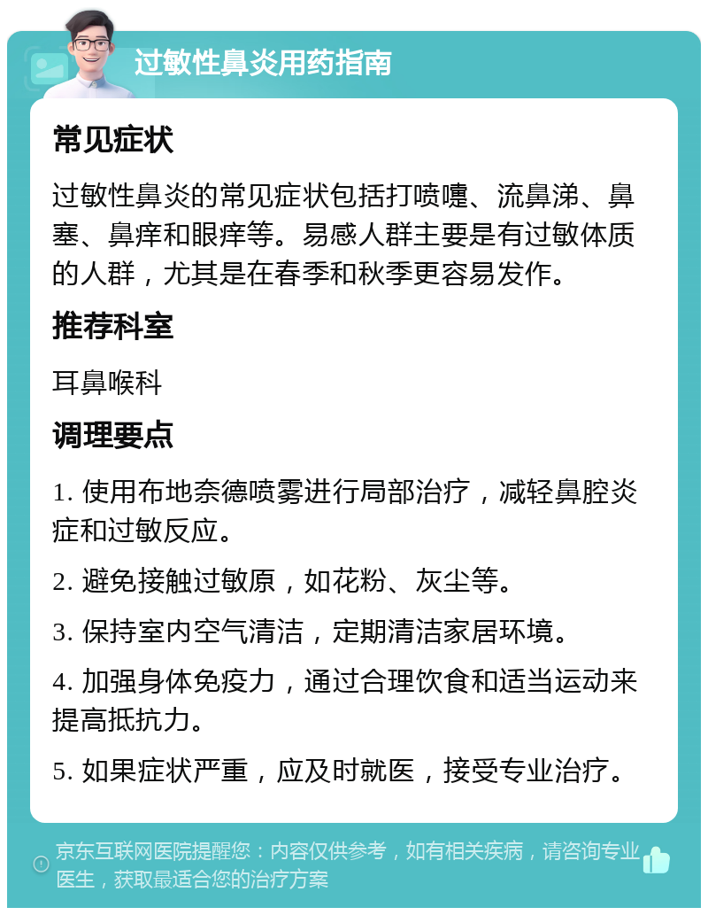 过敏性鼻炎用药指南 常见症状 过敏性鼻炎的常见症状包括打喷嚏、流鼻涕、鼻塞、鼻痒和眼痒等。易感人群主要是有过敏体质的人群，尤其是在春季和秋季更容易发作。 推荐科室 耳鼻喉科 调理要点 1. 使用布地奈德喷雾进行局部治疗，减轻鼻腔炎症和过敏反应。 2. 避免接触过敏原，如花粉、灰尘等。 3. 保持室内空气清洁，定期清洁家居环境。 4. 加强身体免疫力，通过合理饮食和适当运动来提高抵抗力。 5. 如果症状严重，应及时就医，接受专业治疗。