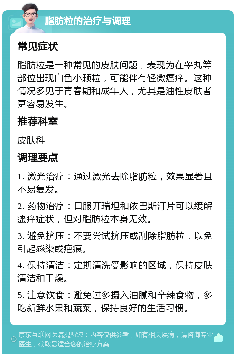 脂肪粒的治疗与调理 常见症状 脂肪粒是一种常见的皮肤问题，表现为在睾丸等部位出现白色小颗粒，可能伴有轻微瘙痒。这种情况多见于青春期和成年人，尤其是油性皮肤者更容易发生。 推荐科室 皮肤科 调理要点 1. 激光治疗：通过激光去除脂肪粒，效果显著且不易复发。 2. 药物治疗：口服开瑞坦和依巴斯汀片可以缓解瘙痒症状，但对脂肪粒本身无效。 3. 避免挤压：不要尝试挤压或刮除脂肪粒，以免引起感染或疤痕。 4. 保持清洁：定期清洗受影响的区域，保持皮肤清洁和干燥。 5. 注意饮食：避免过多摄入油腻和辛辣食物，多吃新鲜水果和蔬菜，保持良好的生活习惯。